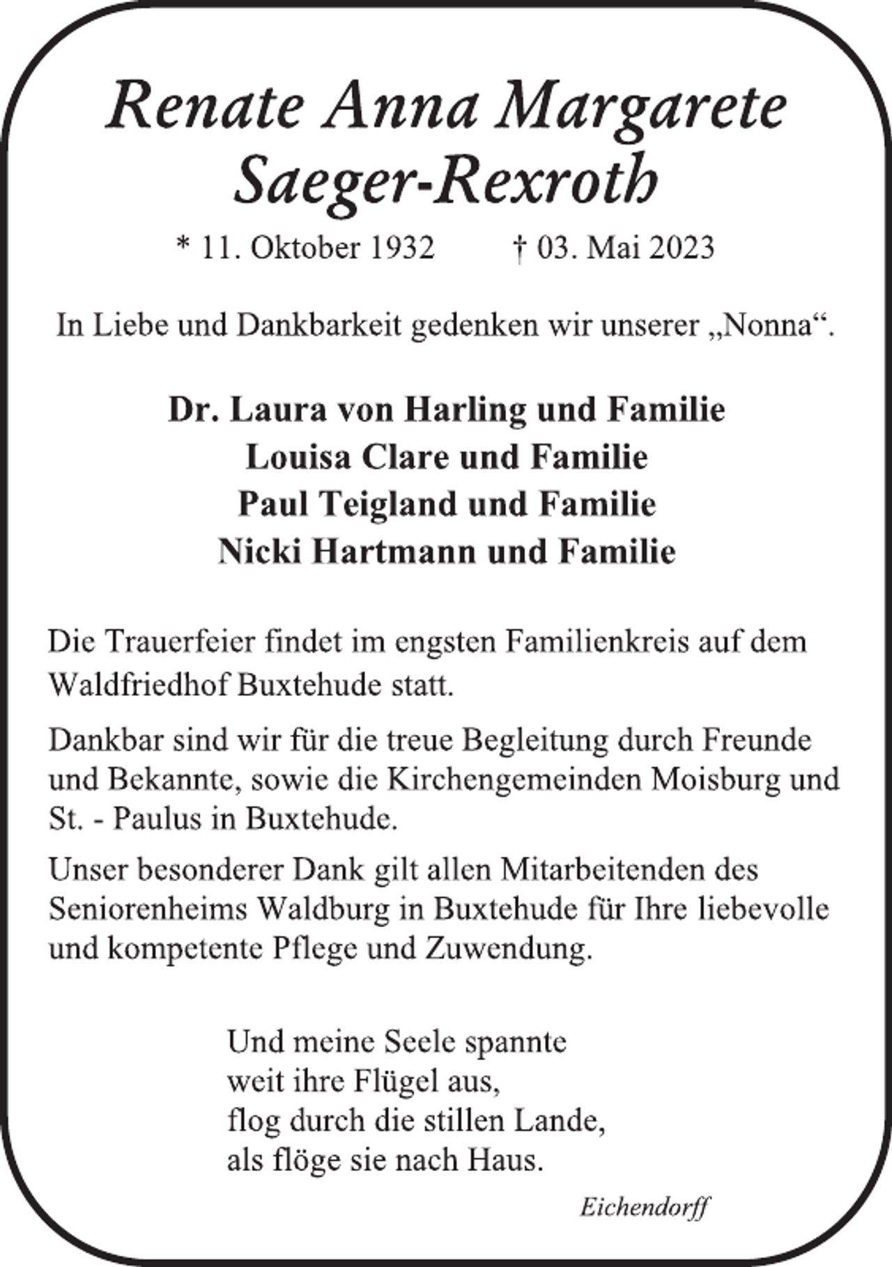<p>Renate Anna Margarete<br />Saeger-Rexroth<br />* 11. Oktober 1932 † 03. Mai 2023<br />In Liebe und Dankbarkeit gedenken wir unserer „Nonna“.<br />Dr. Laura von Harling und Familie<br />Louisa Clare und Familie<br />Paul Teigland und Familie<br />Nicki Hartmann und Familie<br />Die Trauerfeier findet im engsten Familienkreis auf dem<br />Waldfriedhof Buxtehude statt.<br />Dankbar sind wir für die treue Begleitung durch Freunde<br />und Bekannte, sowie die Kirchengemeinden Moisburg und<br />St. - Paulus in Buxtehude.<br />Unser besonderer Dank gilt allen Mitarbeitenden des<br />Seniorenheims Waldburg in Buxtehude für Ihre liebevolle<br />und kompetente Pflege und Zuwendung.<br />Und meine Seele spannte<br />weit ihre Flügel aus,<br />flog durch die stillen Lande,<br />als flöge sie nach Haus.<br />Eichendorff</p>