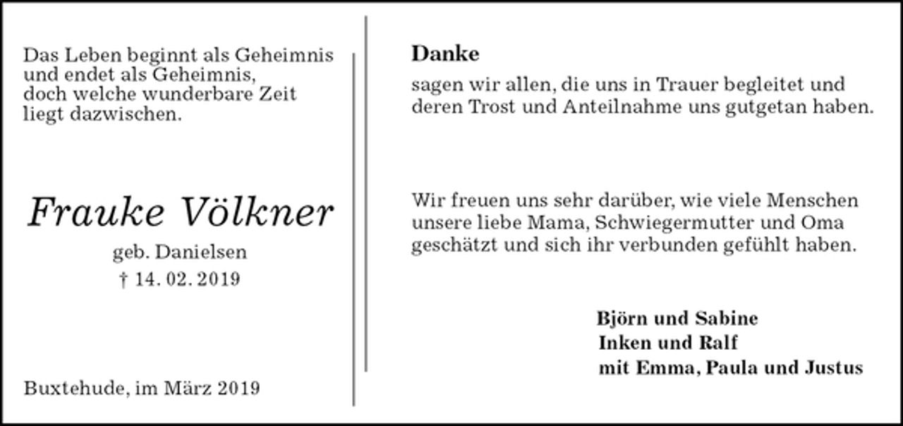<p>Das Leben beginnt als Geheimnis<br />und endet als Geheimnis,<br />doch welche wunderbare Zeit<br />liegt dazwischen.</p><p>Frauke Völkner<br />geb. Danielsen<br />† 14. 02. 2019<br />Buxtehude, im März 2019<br />Danke<br />sagen wir allen, die uns in Trauer begleitet und<br />deren Trost und Anteilnahme uns gutgetan haben.<br />Wir freuen uns sehr darüber, wie viele Menschen<br />unsere liebe Mama, Schwiegermutter und Oma<br />geschätzt und sich ihr verbunden gefühlt haben.</p><p>Björn und Sabine<br />Inken und Ralf<br />mit Emma, Paula und Justus</p>