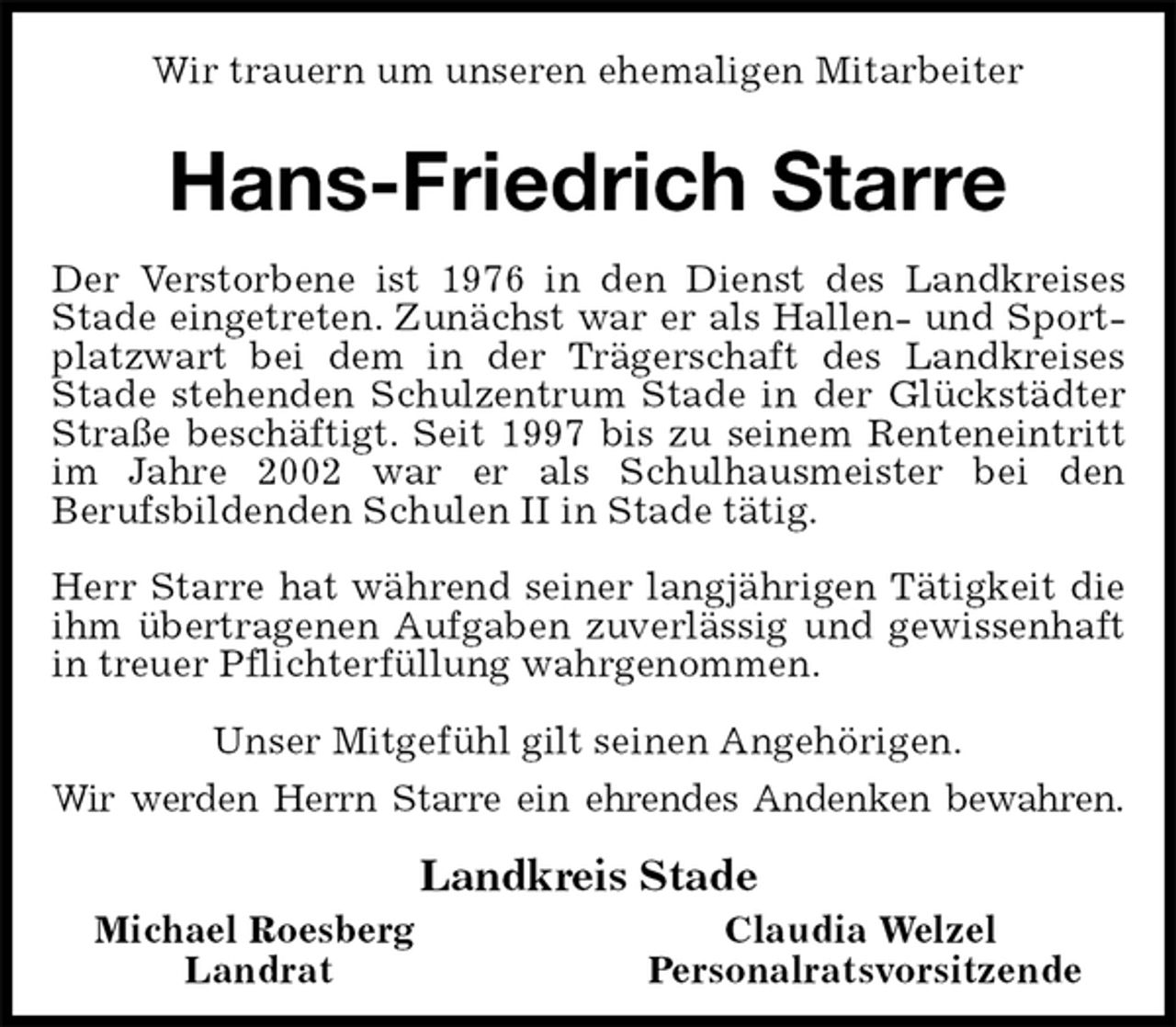 <p>Wir trauern um unseren ehemaligen Mitarbeiter<br />Hans-Friedrich Starre<br />Der Verstorbene ist 1976 in den Dienst des Landkreises Stade eingetreten. Zunächst war er als Hallen- und Sportplatzwart bei dem in der Trägerschaft des Landkreises Stade stehenden Schulzentrum Stade in der Glückstädter Straße beschäftigt. Seit 1997 bis zu seinem Renteneintritt im Jahre 2002 war er als Schulhausmeister bei den<br />Berufsbildenden Schulen II in Stade tätig.</p>
<p>Herr Starre hat während seiner langjährigen Tätigkeit die ihm übertragenen Aufgaben zuverlässig und gewissenhaft in treuer Pflichterfüllung wahrgenommen.<br />Unser Mitgefühl gilt seinen Angehörigen.<br />Wir werden Herrn Starre ein ehrendes Andenken bewahren.<br />Landkreis Stade<br />Michael Roesberg Claudia Welzel<br />Landrat Personalratsvorsitzende</p>