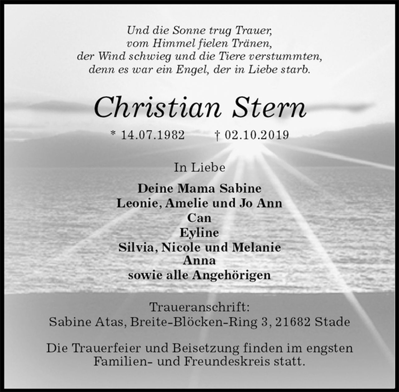 <p>Und die Sonne trug Trauer,<br />vom Himmel fielen Tränen,<br />der Wind schwieg und die Tiere verstummten,<br />denn es war ein Engel, der in Liebe starb.<br />Christian Stern<br />* 14.07.1982 † 02.10.2019<br />In Liebe<br />Deine Mama Sabine<br />Leonie, Amelie und Jo Ann<br />Can<br />Eyline<br />Silvia, Nicole und Melanie<br />Anna<br />sowie alle Angehörigen<br />Traueranschrift:<br />Sabine Atas, Breite-Blöcken-Ring 3, 21682 Stade</p>
<p>Die Trauerfeier und Beisetzung finden im engsten<br />Familien- und Freundeskreis statt.</p>
