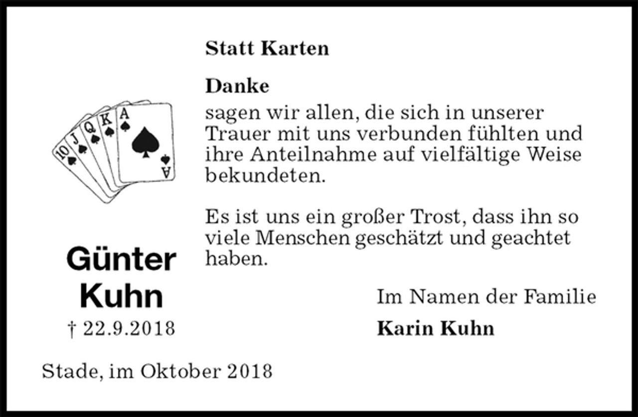 <p>Statt Karten<br />Danke<br />sagen wir allen, die sich in unserer Trauer mit uns verbunden fühlten und ihre Anteilnahme auf vielfältige Weise bekundeten.</p><p>Es ist uns ein großer Trost, dass ihn so viele Menschen geschätzt und geachtet haben.<br />Im Namen der Familie<br />Karin Kuhn<br />Stade, im Oktober 2018<br />Günter<br />Kuhn<br />† 22.9.2018</p>