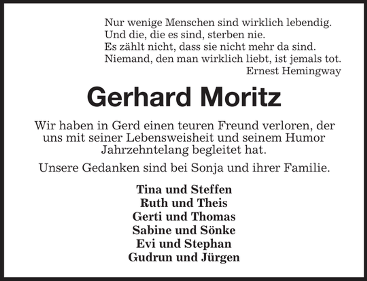 <p>Nur wenige Menschen sind wirklich lebendig. Und die, die es sind, sterben nie. Es zählt nicht, dass sie nicht mehr da sind. Niemand, den man wirklich liebt, ist jemals tot. Ernest Hemingway</p><p>Gerhard Moritz<br />Wir haben in Gerd einen teuren Freund verloren, der uns mit seiner Lebensweisheit und seinem Humor Jahrzehntelang begleitet hat. Unsere Gedanken sind bei Sonja und ihrer Familie. Tina und Steffen Ruth und Theis Gerti und Thomas Sabine und Sönke Evi und Stephan Gudrun und Jürgen</p>