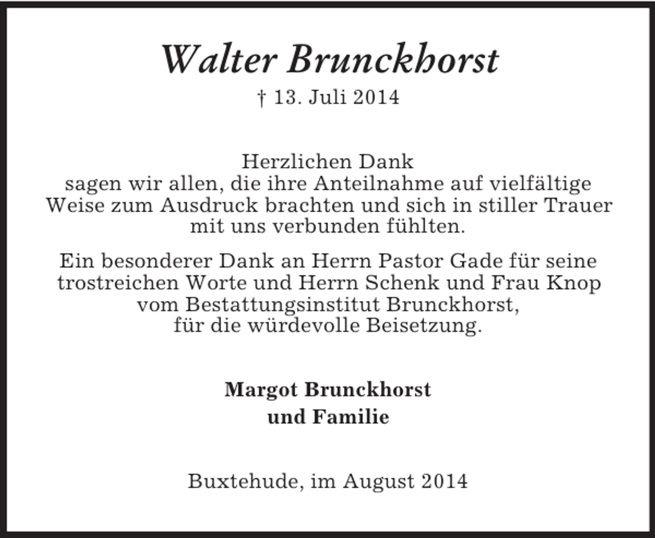 <p>Walter Brunckhorst<br />† 13. Juli 2014<br />Herzlichen Dank<br />sagen wir allen, die ihre Anteilnahme auf vielfältige<br />Weise zum Ausdruck brachten und sich in stiller Trauer<br />mit uns verbunden fühlten.<br />Ein besonderer Dank an Herrn Pastor Gade für seine<br />trostreichen Worte und Herrn Schenk und Frau Knop<br />vom Bestattungsinstitut Brunckhorst,<br />für die würdevolle Beisetzung.<br />Margot Brunckhorst<br />und Familie<br />Buxtehude, im August 2014</p>