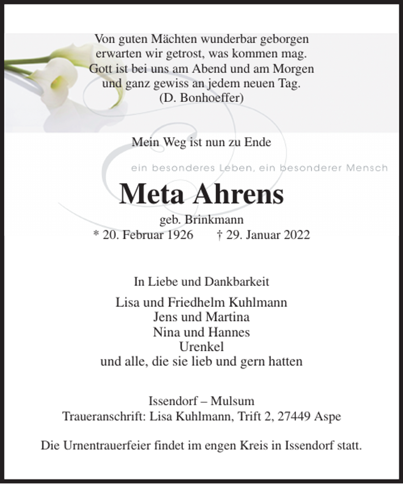 <p>Von guten Mächten wunderbar geborgen<br />erwarten wir getrost, was kommen mag.<br />Gott ist bei uns am Abend und am Morgen<br />und ganz gewiss an jedem neuen Tag.<br />(D. Bonhoeffer)<br />Mein Weg ist nun zu Ende<br />Meta Ahrens<br />geb. Brinkmann<br />* 20. Februar 1926 † 29. Januar 2022<br />In Liebe und Dankbarkeit<br />Lisa und Friedhelm Kuhlmann<br />Jens und Martina<br />Nina und Hannes<br />Urenkel<br />und alle, die sie lieb und gern hatten<br />Issendorf - Mulsum<br />Traueranschrift: Lisa Kuhlmann, Trift 2, 27449 Aspe</p>
<p>Die Urnentrauerfeier findet im engen Kreis in Issendorf statt.</p>