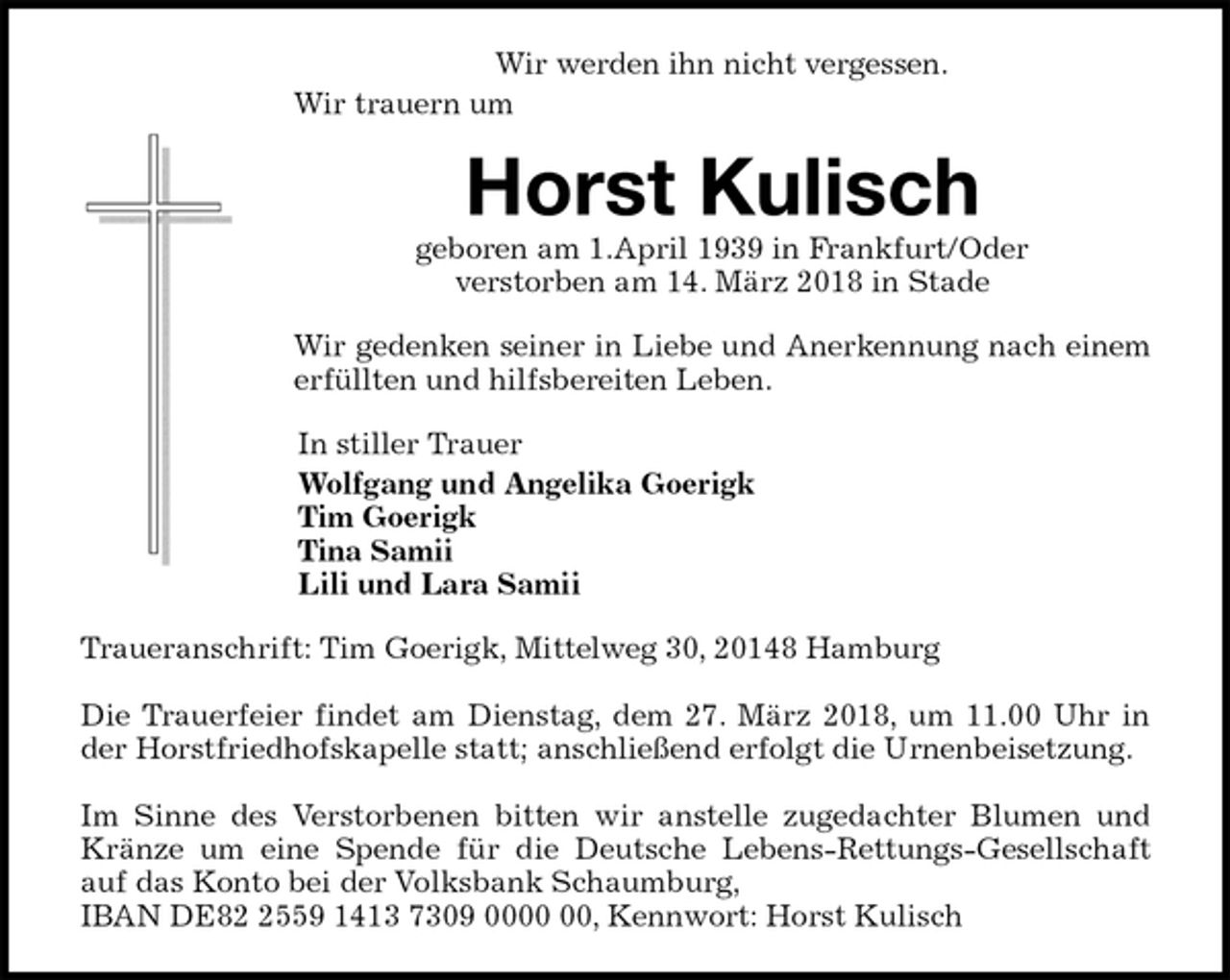 <p>Wir werden ihn nicht vergessen.<br />Wir trauern um<br />Horst Kulisch<br />geboren am 1.April 1939 in Frankfurt/Oder<br />verstorben am 14. März 2018 in Stade<br />Wir gedenken seiner in Liebe und Anerkennung nach einem erfüllten und hilfsbereiten Leben.<br />In stiller Trauer<br />Wolfgang und Angelika Goerigk<br />Tim Goerigk<br />Tina Samii<br />Lili und Lara Samii<br />Traueranschrift: Tim Goerigk, Mittelweg 30, 20148 Hamburg</p><p>Die Trauerfeier findet am Dienstag, dem 27. März 2018, um 11.00 Uhr in der Horstfriedhofskapelle statt; anschließend erfolgt die Urnenbeisetzung.</p><p>Im Sinne des Verstorbenen bitten wir anstelle zugedachter Blumen und Kränze um eine Spende für die Deutsche Lebens-Rettungs-Gesellschaft auf das Konto bei der Volksbank Schaumburg,<br />IBAN DE82 2559 1413 7309 0000 00, Kennwort: Horst Kulisch</p>