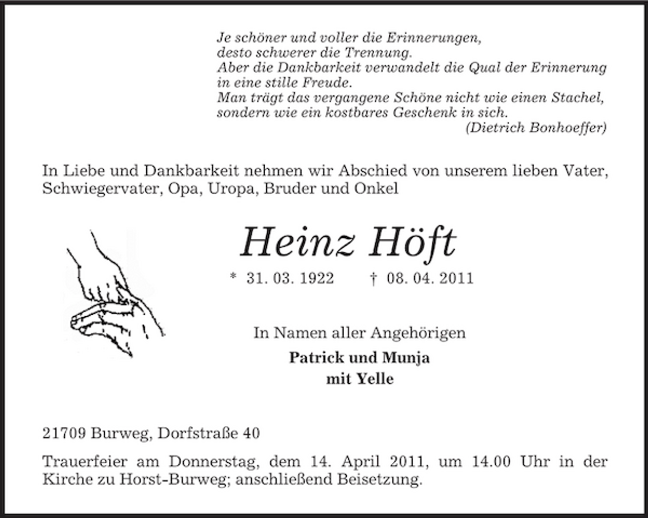 <p>Je schöner und voller die Erinnerungen,<br />desto schwerer die Trennung.<br />Aber die Dankbarkeit verwandelt die Qual der Erinnerung<br />in eine stille Freude.<br />Man trägt das vergangene Schöne nicht wie einen Stachel,<br />sondern wie ein kostbares Geschenk in sich.<br />(Dietrich Bonhoeffer)<br />In Liebe und Dankbarkeit nehmen wir Abschied von unserem lieben Vater, Schwiegervater, Opa, Uropa, Bruder und Onkel<br />Heinz Höft<br />* 31. 03. 1922 † 08. 04. 2011<br />In Namen aller Angehörigen<br />Patrick und Munja<br />mit Yelle<br />21709 Burweg, Dorfstraße 40<br />Trauerfeier am Donnerstag, dem 14. April 2011, um 14.00 Uhr in der<br />Kirche zu Horst-Burweg; anschließend Beisetzung.</p>