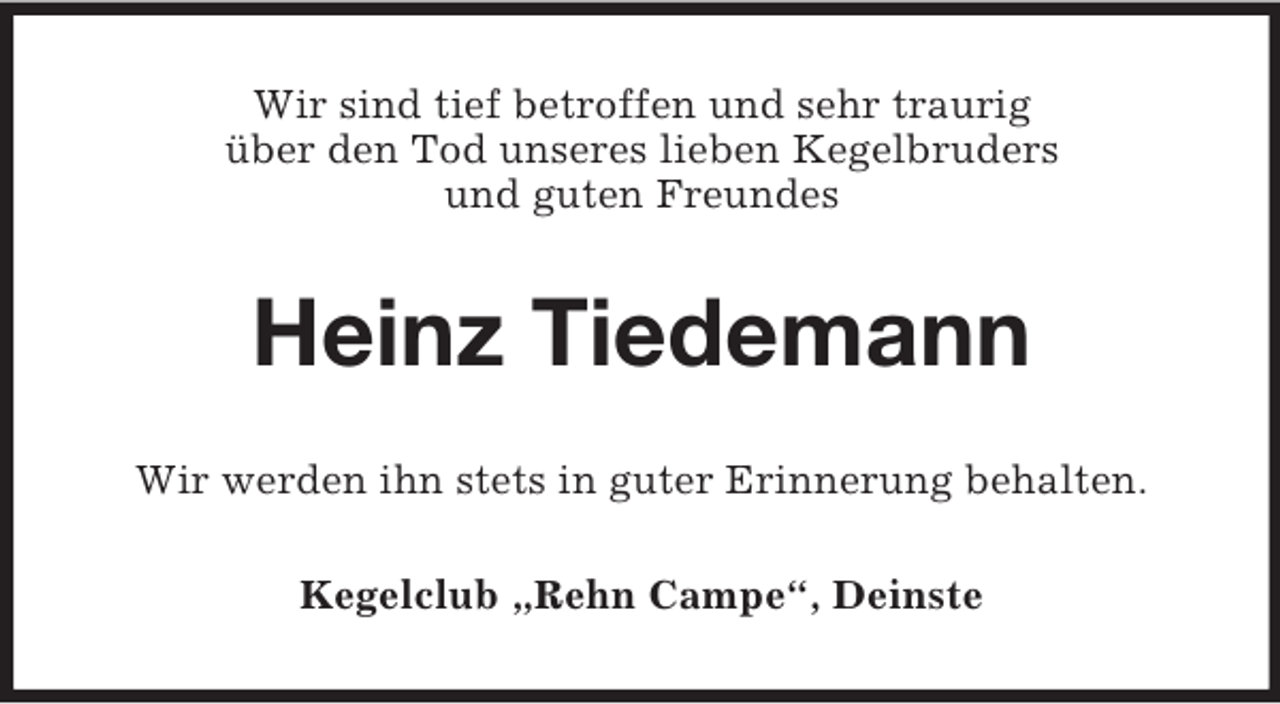<p>Wir sind tief betroffen und sehr traurig<br />über den Tod unseres lieben Kegelbruders<br />und guten Freundes<br />Heinz Tiedemann<br />Wir werden ihn stets in guter Erinnerung behalten.<br />Kegelclub „Rehn Campe“, Deinste</p>