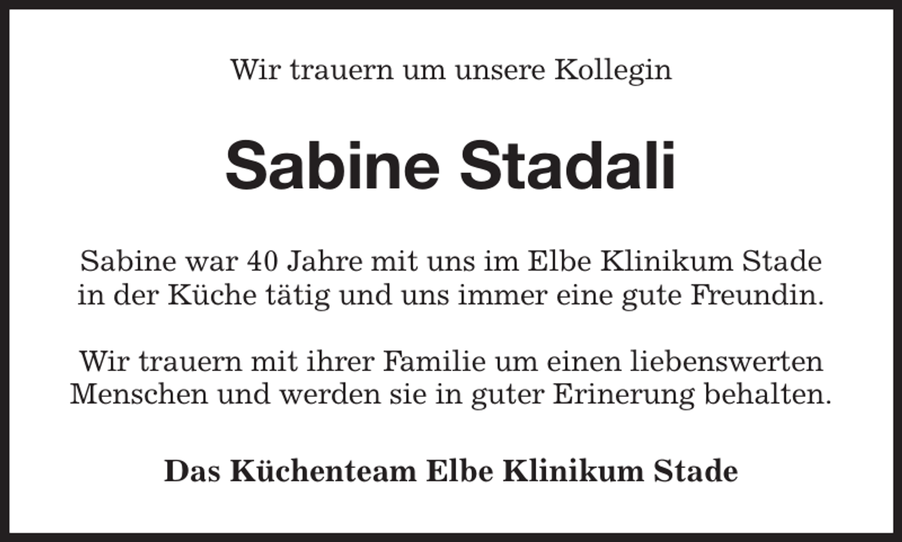 <p>Wir trauern um unsere Kollegin<br />Sabine Stadali<br />Das Küchenteam Elbe Klinikum Stade<br />Sabine war 40 Jahre mit uns im Elbe Klinikum Stade<br />in der Küche tätig und uns immer eine gute Freundin.</p><p>Wir trauern mit ihrer Familie um einen liebenswerten<br />Menschen und werden sie in guter Erinerung behalten.</p>