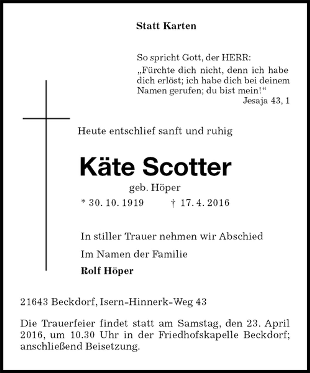 <p>Statt Karten<br />So spricht Gott, der HERR:<br />„Fürchte dich nicht, denn ich habe<br />dich erlöst; ich habe dich bei deinem<br />Namen gerufen; du bist mein!“<br />Jesaja 43, 1<br />Heute entschlief sanft und ruhig<br />Käte Scotter<br />geb. Höper<br />* 30. 10. 1919 † 17. 4. 2016<br />In stiller Trauer nehmen wir Abschied<br />Im Namen der Familie<br />Rolf Höper<br />21643 Beckdorf, Isern-Hinnerk-Weg 43</p>
<p>Die Trauerfeier findet statt am Samstag, den 23. April 2016, um 10.30 Uhr in der Friedhofskapelle Beckdorf; anschließend Beisetzung.</p>