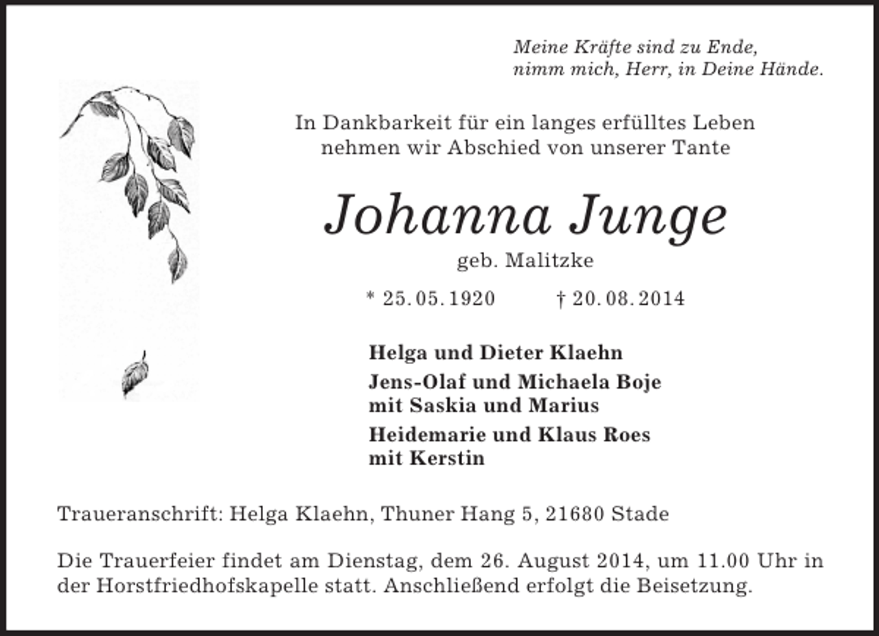 <p>Meine Kräfte sind zu Ende,<br />nimm mich, Herr, in Deine Hände.<br />In Dankbarkeit für ein langes erfülltes Leben<br />nehmen wir Abschied von unserer Tante<br />Johanna Junge<br />geb. Malitzke<br />* 25. 05. 1920 † 20. 08. 2014<br />Helga und Dieter Klaehn<br />Jens-Olaf und Michaela Boje<br />mit Saskia und Marius<br />Heidemarie und Klaus Roes<br />mit Kerstin<br />Traueranschrift: Helga Klaehn, Thuner Hang 5, 21680 Stade</p><p>Die Trauerfeier findet am Dienstag, dem 26. August 2014, um 11.00 Uhr in der Horstfriedhofskapelle statt. Anschließend erfolgt die Beisetzung.</p>