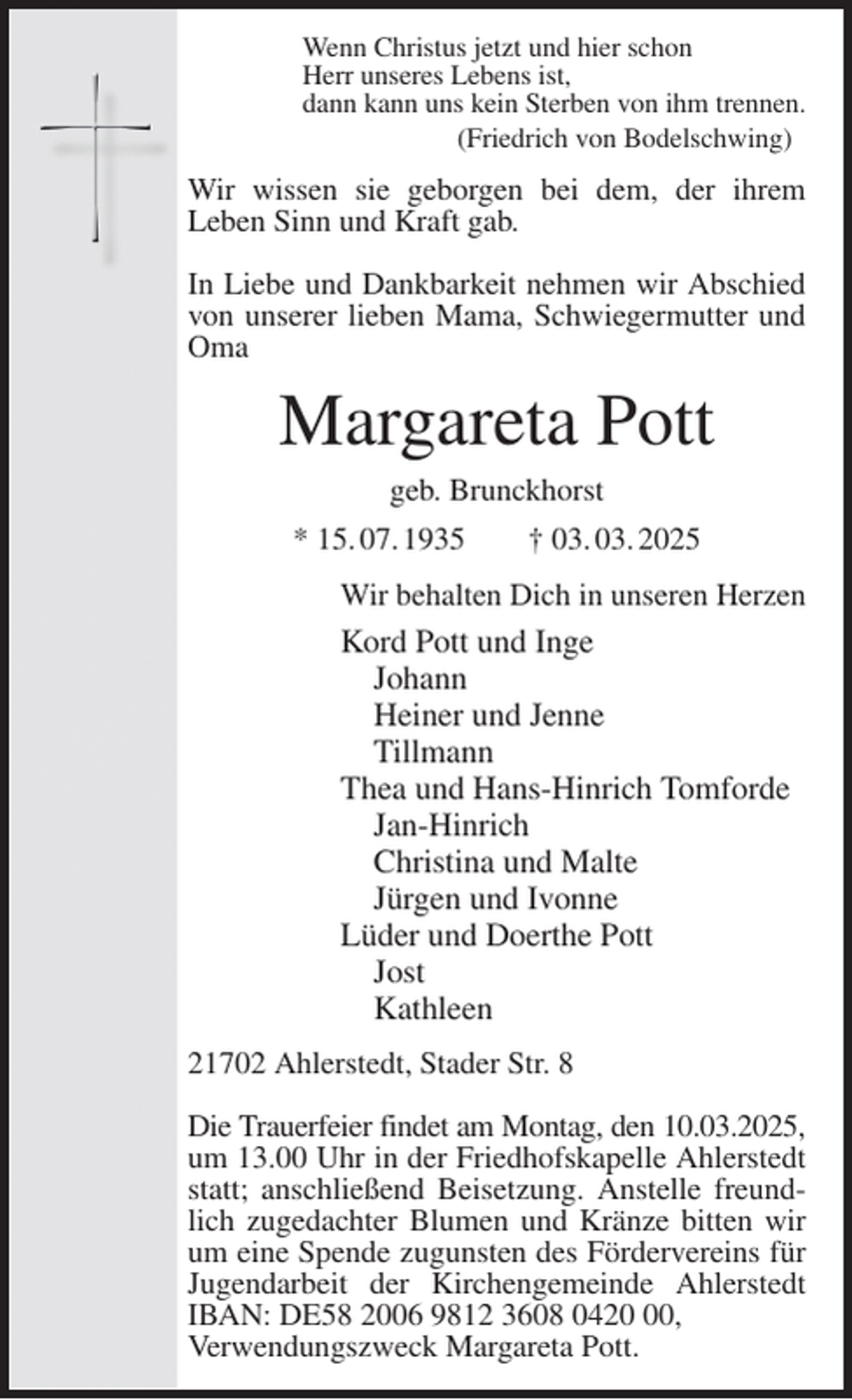 <p>Wenn Christus jetzt und hier schon<br />Herr unseres Lebens ist,<br />dann kann uns kein Sterben von ihm trennen.<br />(Friedrich von Bodelschwing)<br />Wir wissen sie geborgen bei dem, der ihrem<br />Leben Sinn und Kraft gab.</p><p>In Liebe und Dankbarkeit nehmen wir Abschied von unserer lieben Mama, Schwiegermutter und Oma<br />Margareta Pott<br />geb. Brunckhorst<br />* 15. 07. 1935 † 03. 03. 2025<br />Wir behalten Dich in unseren Herzen<br />Kord Pott und Inge<br />Johann<br />Heiner und Jenne<br />Tillmann<br />Thea und Hans-Hinrich Tomforde<br />Jan-Hinrich<br />Christina und Malte<br />Jürgen und Ivonne<br />Lüder und Doerthe Pott<br />Jost<br />Kathleen<br />21702 Ahlerstedt, Stader Str. 8</p><p>Die Trauerfeier findet am Montag, den 10.03.2025,<br />um 13.00 Uhr in der Friedhofskapelle Ahlerstedt statt; anschließend Beisetzung. Anstelle freundlich zugedachter Blumen und Kränze bitten wir um eine Spende zugunsten des Fördervereins für Jugendarbeit der Kirchengemeinde Ahlerstedt IBAN: DE58 2006 9812 3608 0420 00,<br />Verwendungszweck Margareta Pott.</p>