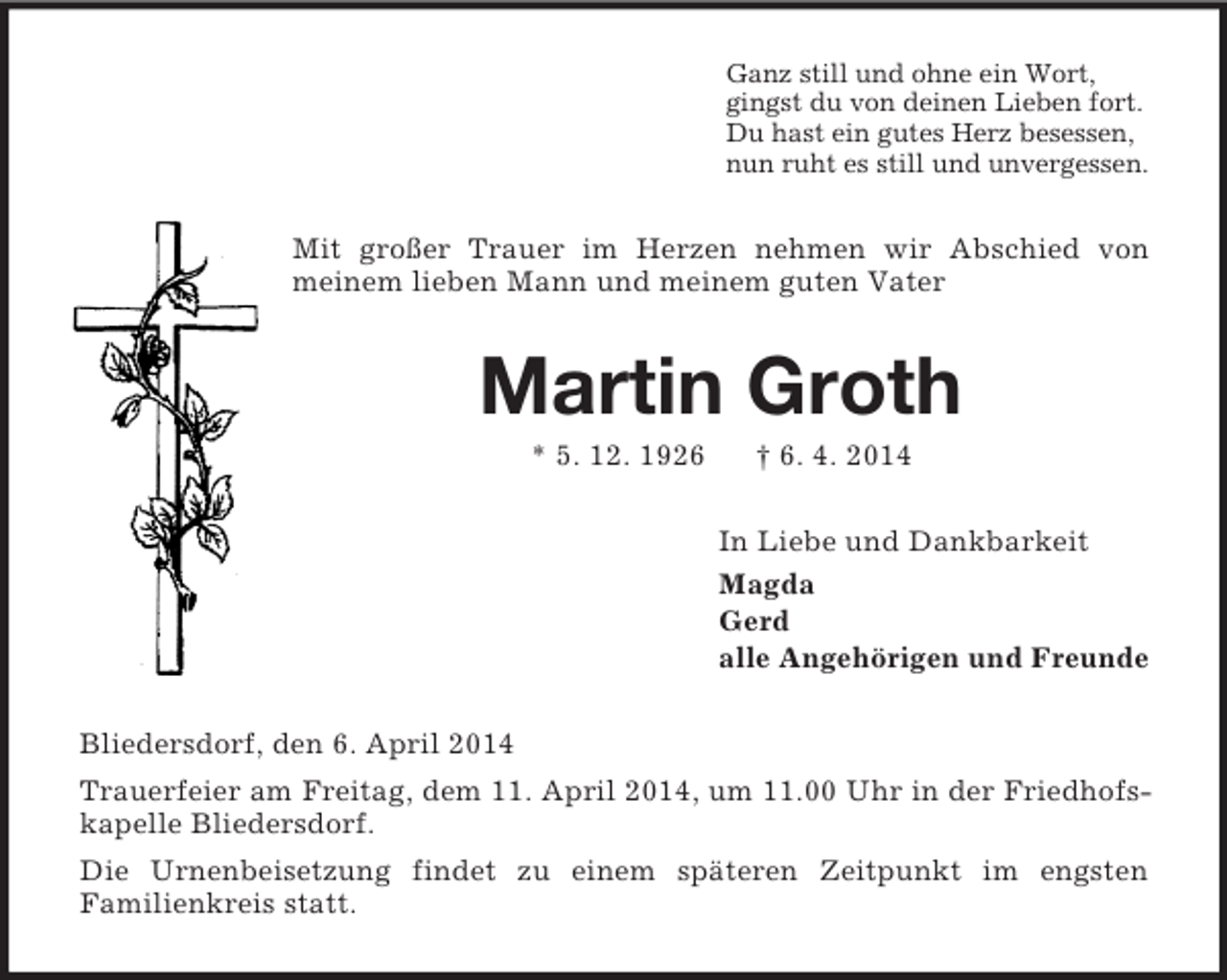 <p>Ganz still und ohne ein Wort,<br />gingst du von deinen Lieben fort.<br />Du hast ein gutes Herz besessen,<br />nun ruht es still und unvergessen.<br />Mit großer Trauer im Herzen nehmen wir Abschied von meinem lieben Mann und meinem guten Vater<br />Martin Groth<br />* 5. 12. 1926 † 6. 4. 2014<br />In Liebe und Dankbarkeit<br />Magda<br />Gerd<br />alle Angehörigen und Freunde<br />Bliedersdorf, den 6. April 2014<br />Trauerfeier am Freitag, dem 11. April 2014, um 11.00 Uhr in der Friedhofskapelle Bliedersdorf.<br />Die Urnenbeisetzung findet zu einem späteren Zeitpunkt im engsten<br />Familienkreis statt.</p>