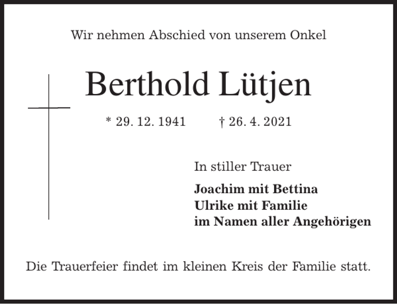 <p>Wir nehmen Abschied von unserem Onkel<br />Berthold Lütjen<br />* 29. 12. 1941 † 26. 4. 2021<br />In stiller Trauer<br />Joachim mit Bettina<br />Ulrike mit Familie<br />im Namen aller Angehörigen<br />Die Trauerfeier findet im kleinen Kreis der Familie statt.</p>