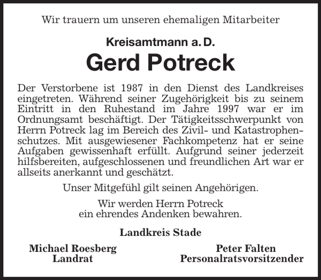 <p>Wir trauern um unseren ehemaligen Mitarbeiter</p>
<p>Kreisamtmann a. D.<br />Gerd Potreck<br />Der Verstorbene ist 1987 in den Dienst des Landkreises<br />eingetreten. Während seiner Zugehörigkeit bis zu seinem Eintritt in den Ruhestand im Jahre 1997 war er im<br />Ordnungsamt beschäftigt. Der Tätigkeitsschwerpunkt von Herrn Potreck lag im Bereich des Zivil- und Katastrophenschutzes. Mit ausgewiesener Fachkompetenz hat er seine Aufgaben gewissenhaft erfüllt. Aufgrund seiner jederzeit hilfsbereiten, aufgeschlossenen und freundlichen Art war er allseits anerkannt und geschätzt.<br />Unser Mitgefühl gilt seinen Angehörigen.<br />Wir werden Herrn Potreck<br />ein ehrendes Andenken bewahren.<br />Landkreis Stade</p>
<p>Michael Roesberg Peter Falten<br />Landrat Personalratsvorsitzender</p>