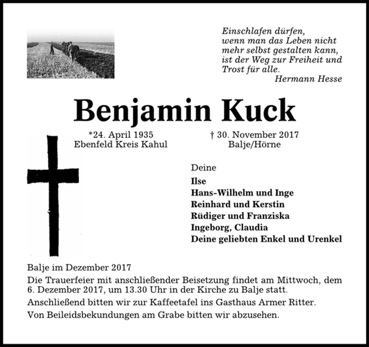<p>Einschlafen dürfen,<br />wenn man das Leben nicht<br />mehr selbst gestalten kann,<br />ist der Weg zur Freiheit und<br />Trost für alle.<br />Hermann Hesse<br />Benjamin Kuck<br />*24. April 1935 † 30. November 2017<br />Ebenfeld Kreis Kahul Balje/Hörne<br />Deine<br />Ilse<br />Hans-Wilhelm und Inge<br />Reinhard und Kerstin<br />Rüdiger und Franziska<br />Ingeborg, Claudia<br />Deine geliebten Enkel und Urenkel<br />Balje im Dezember 2017<br />Die Trauerfeier mit anschließender Beisetzung findet am Mittwoch, dem<br />6. Dezember 2017, um 13.30 Uhr in der Kirche zu Balje statt.<br />Anschließend bitten wir zur Kaffeetafel ins Gasthaus Armer Ritter.<br />Von Beileidsbekundungen am Grabe bitten wir abzusehen.</p>