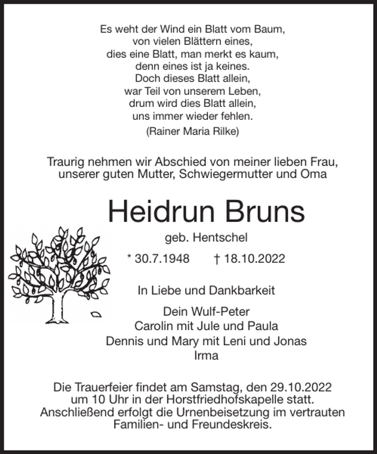 <p>Es weht der Wind ein Blatt vom Baum,<br />von vielen Blättern eines,<br />dies eine Blatt, man merkt es kaum,<br />denn eines ist ja keines.<br />Doch dieses Blatt allein,<br />war Teil von unserem Leben,<br />drum wird dies Blatt allein,<br />uns immer wieder fehlen.<br />(Rainer Maria Rilke)<br />Traurig nehmen wir Abschied von meiner lieben Frau,<br />unserer guten Mutter, Schwiegermutter und Oma<br />Heidrun Bruns<br />geb. Hentschel<br />* 30.7.1948 † 18.10.2022<br />In Liebe und Dankbarkeit<br />Dein Wulf-Peter<br />Carolin mit Jule und Paula<br />Dennis und Mary mit Leni und Jonas<br />Irma<br />Die Trauerfeier findet am Samstag, den 29.10.2022<br />um 10 Uhr in der Horstfriedhofskapelle statt.<br />Anschließend erfolgt die Urnenbeisetzung im vertrauten<br />Familien- und Freundeskreis.</p>