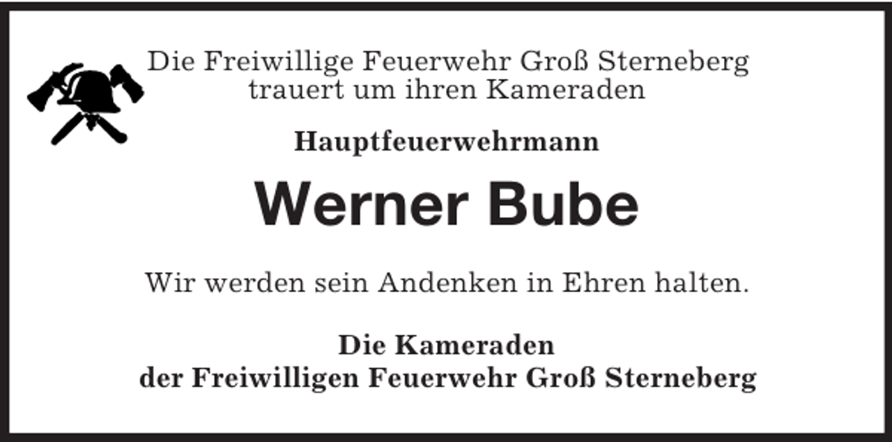 <p>Die Freiwillige Feuerwehr Groß Sterneberg<br />trauert um ihren Kameraden<br />Hauptfeuerwehrmann<br />Werner Bube<br />Wir werden sein Andenken in Ehren halten.<br />Die Kameraden<br />der Freiwilligen Feuerwehr Groß Sterneberg</p>