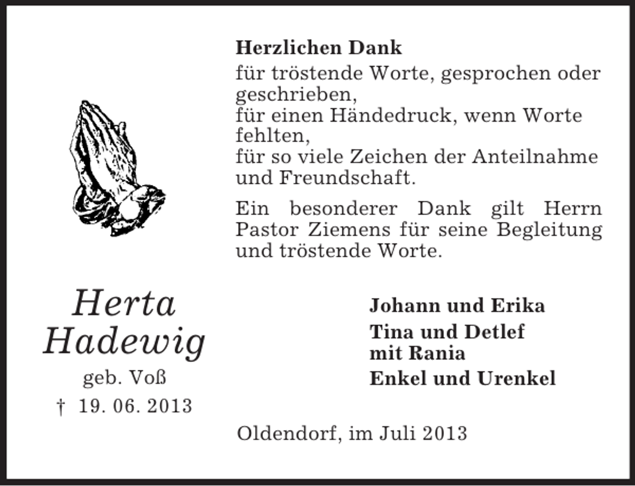 <p>Herzlichen Dank<br />für tröstende Worte, gesprochen oder<br />geschrieben,<br />für einen Händedruck, wenn Worte<br />fehlten,<br />für so viele Zeichen der Anteilnahme<br />und Freundschaft.<br />Ein besonderer Dank gilt Herrn<br />Pastor Ziemens für seine Begleitung<br />und tröstende Worte.</p><p>Herta<br />Hadewig<br />geb. Voß<br />† 19. 06. 2013</p><p>Johann und Erika<br />Tina und Detlef<br />mit Rania<br />Enkel und Urenkel<br />Oldendorf, im Juli 2013</p>