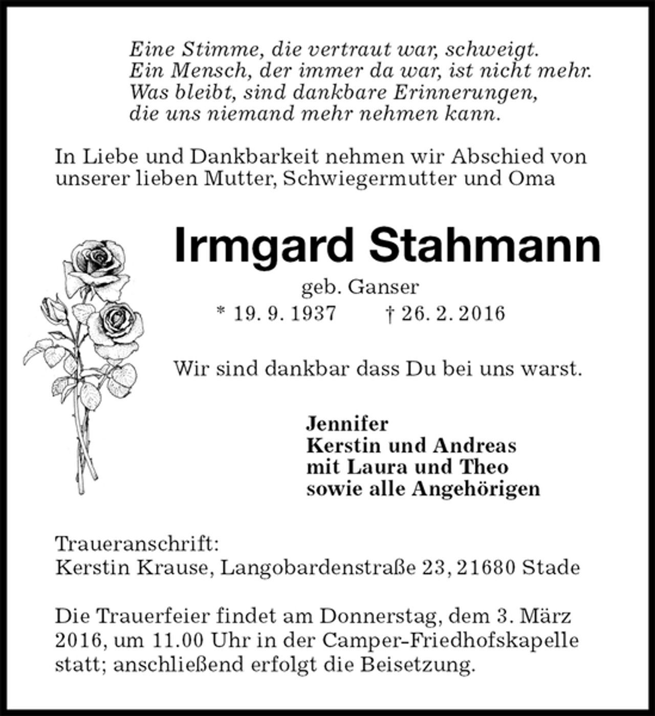 <p>Eine Stimme, die vertraut war, schweigt.<br />Ein Mensch, der immer da war, ist nicht mehr.<br />Was bleibt, sind dankbare Erinnerungen,<br />die uns niemand mehr nehmen kann.</p><p>In Liebe und Dankbarkeit nehmen wir Abschied von unserer lieben Mutter, Schwiegermutter und Oma<br />Irmgard Stahmann<br />geb. Ganser<br />* 19. 9. 1937 † 26. 2. 2016<br />Wir sind dankbar dass Du bei uns warst.<br />Jennifer<br />Kerstin und Andreas<br />mit Laura und Theo<br />sowie alle Angehörigen<br />Traueranschrift:<br />Kerstin Krause, Langobardenstraße 23, 21680 Stade</p><p>Die Trauerfeier findet am Donnerstag, dem 3. März 2016, um 11.00 Uhr in der Camper-Friedhofskapelle statt; anschließend erfolgt die Beisetzung.</p>