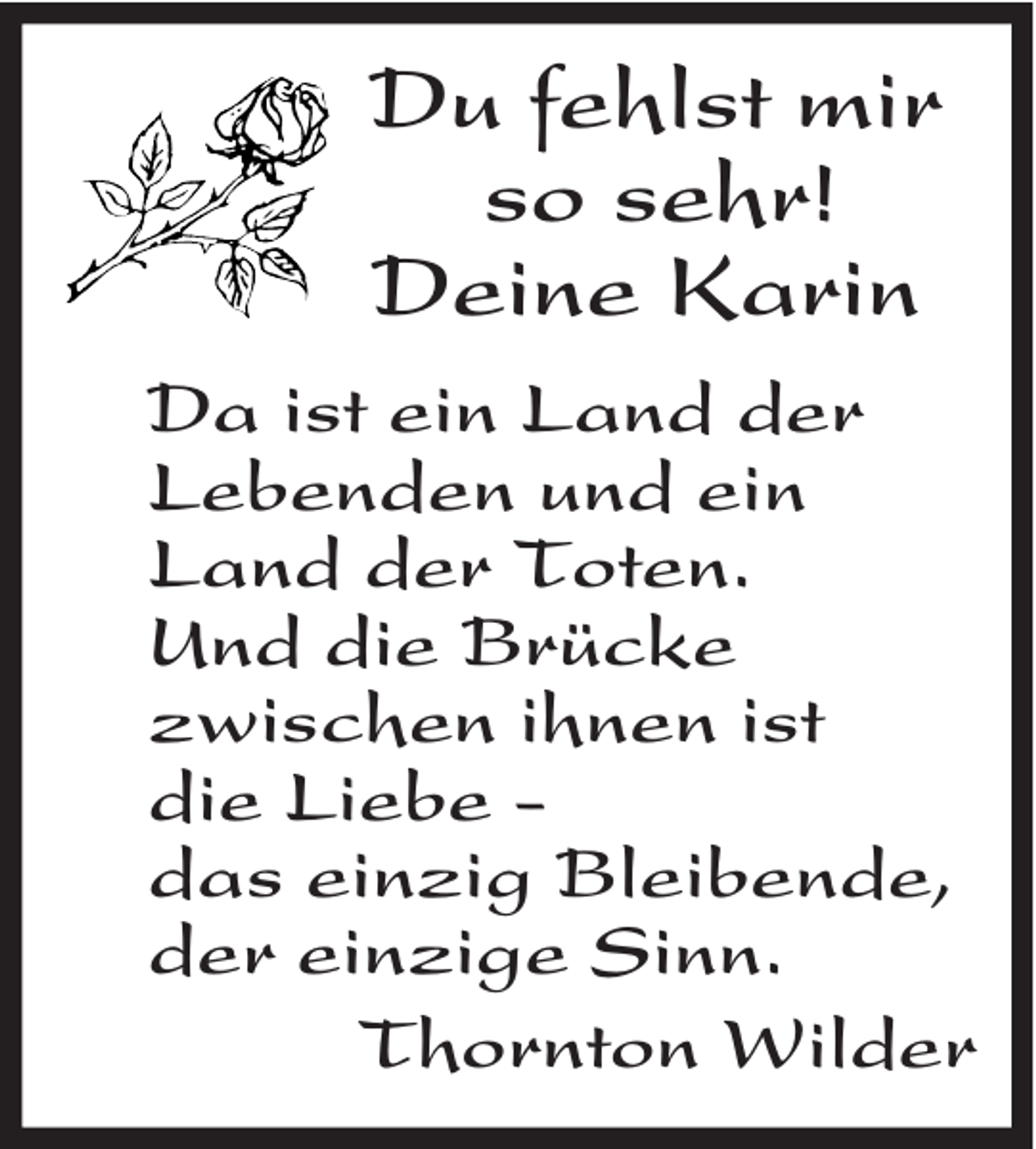 <p>Du fehlst mir<br />so sehr!<br />Deine Karin<br />Da ist ein Land der<br />Lebenden und ein<br />Land der Toten.<br />Und die Brücke<br />zwischen ihnen ist<br />die Liebe -<br />das einzig Bleibende,<br />der einzige Sinn.<br />Thornton Wilder</p>