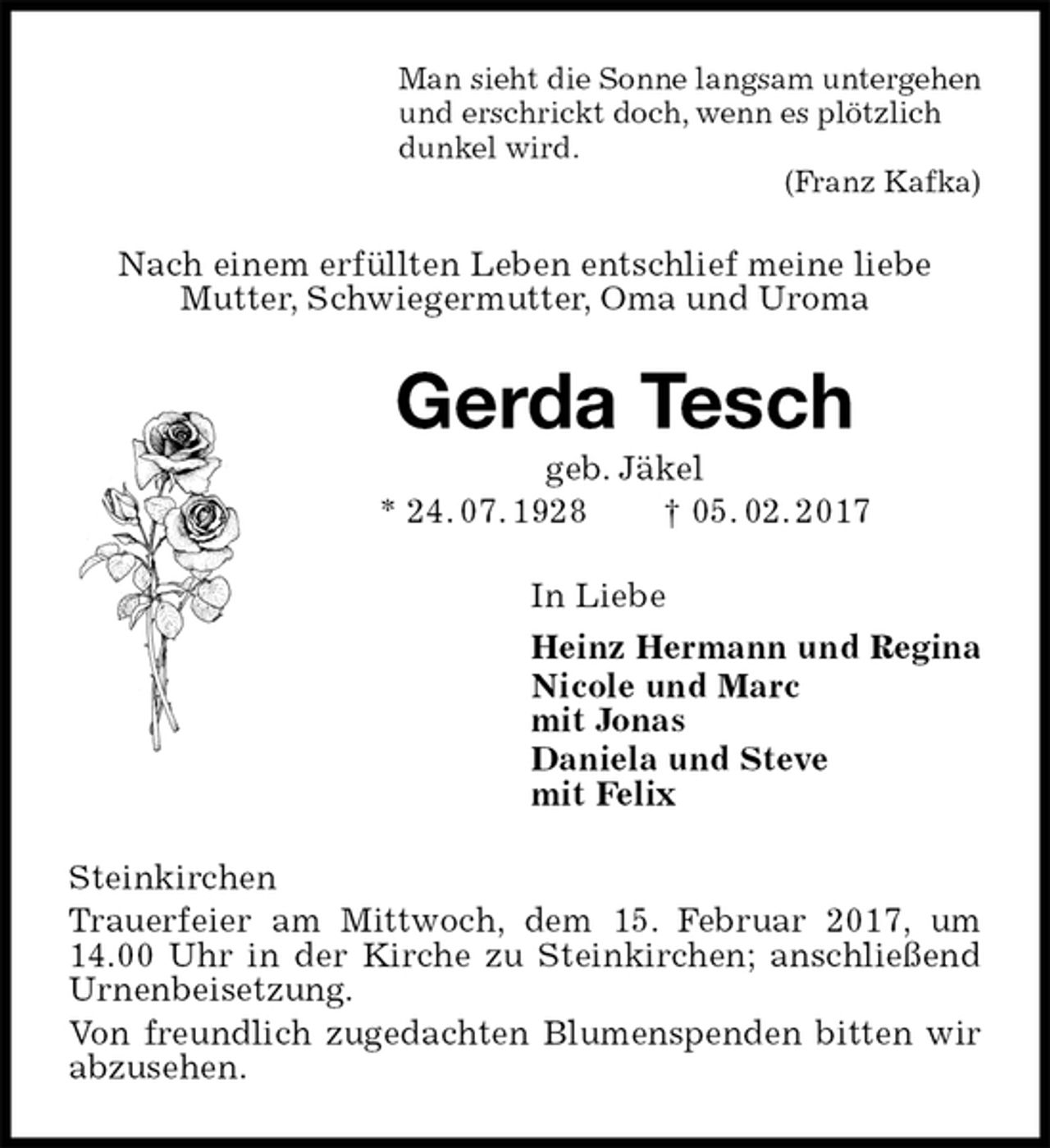 <p>Man sieht die Sonne langsam untergehen<br />und erschrickt doch, wenn es plötzlich<br />dunkel wird.<br />(Franz Kafka)<br />Nach einem erfüllten Leben entschlief meine liebe<br />Mutter, Schwiegermutter, Oma und Uroma<br />Gerda Tesch<br />geb. Jäkel<br />* 24. 07. 1928 † 05. 02. 2017<br />In Liebe<br />Heinz Hermann und Regina<br />Nicole und Marc<br />mit Jonas<br />Daniela und Steve<br />mit Felix<br />Steinkirchen<br />Trauerfeier am Mittwoch, dem 15. Februar 2017, um 14.00 Uhr in der Kirche zu Steinkirchen; anschließend Urnenbeisetzung.<br />Von freundlich zugedachten Blumenspenden bitten wir abzusehen.</p>
