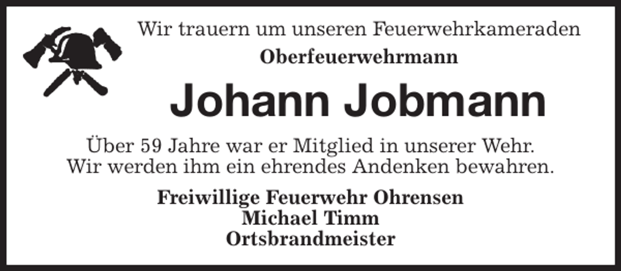 <p>Wir trauern um unseren Feuerwehrkameraden<br />Oberfeuerwehrmann<br />Johann Jobmann<br />Über 59 Jahre war er Mitglied in unserer Wehr.<br />Wir werden ihm ein ehrendes Andenken bewahren.<br />Freiwillige Feuerwehr Ohrensen<br />Michael Timm<br />Ortsbrandmeister</p>