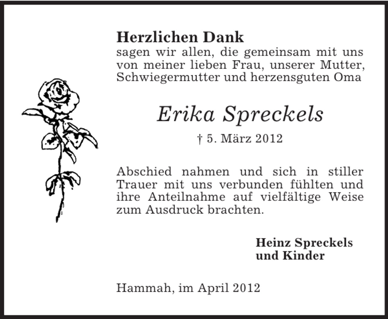 <p>Herzlichen Dank<br />sagen wir allen, die gemeinsam mit uns<br />von meiner lieben Frau, unserer Mutter,<br />Schwiegermutter und herzensguten Oma</p><p>Erika Spreckels<br />† 5. März 2012<br />Abschied nahmen und sich in stiller<br />Trauer mit uns verbunden fühlten und<br />ihre Anteilnahme auf vielfältige Weise<br />zum Ausdruck brachten.<br />Heinz Spreckels<br />und Kinder<br />Hammah, im April 2012</p>