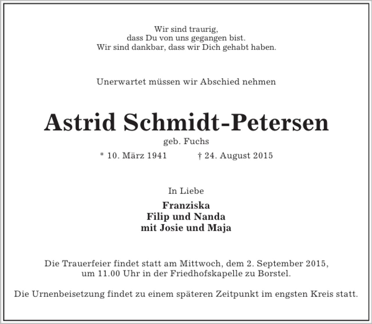 <p>Wir sind traurig,<br />dass Du von uns gegangen bist.<br />Wir sind dankbar, dass wir Dich gehabt haben.<br />Unerwartet müssen wir Abschied nehmen<br />Astrid Schmidt-Petersen<br />geb. Fuchs<br />* 10. März 1941 † 24. August 2015<br />In Liebe<br />Franziska<br />Filip und Nanda<br />mit Josie und Maja<br />Die Trauerfeier findet statt am Mittwoch, dem 2. September 2015,<br />um 11.00 Uhr in der Friedhofskapelle zu Borstel.</p><p>Die Urnenbeisetzung findet zu einem späteren Zeitpunkt im engsten Kreis statt.</p>