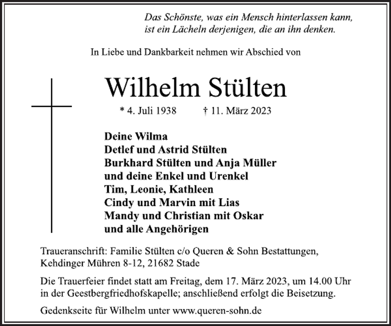 <p>Das Schönste, was ein Mensch hinterlassen kann,<br />ist ein Lächeln derjenigen, die an ihn denken.<br />In Liebe und Dankbarkeit nehmen wir Abschied von<br />Wilhelm Stülten<br />* 4. Juli 1938 † 11. März 2023<br />Deine Wilma<br />Detlef und Astrid Stülten<br />Burkhard Stülten und Anja Müller<br />und deine Enkel und Urenkel<br />Tim, Leonie, Kathleen<br />Cindy und Marvin mit Lias<br />Mandy und Christian mit Oskar<br />und alle Angehörigen<br />Traueranschrift: Familie Stülten c/o Queren &amp; Sohn Bestattungen,<br />Kehdinger Mühren 8-12, 21682 Stade<br />Die Trauerfeier findet statt am Freitag, dem 17. März 2023, um 14.00 Uhr<br />in der Geestbergfriedhofskapelle; anschließend erfolgt die Beisetzung.<br />Gedenkseite für Wilhelm unter www.queren-sohn.de</p>