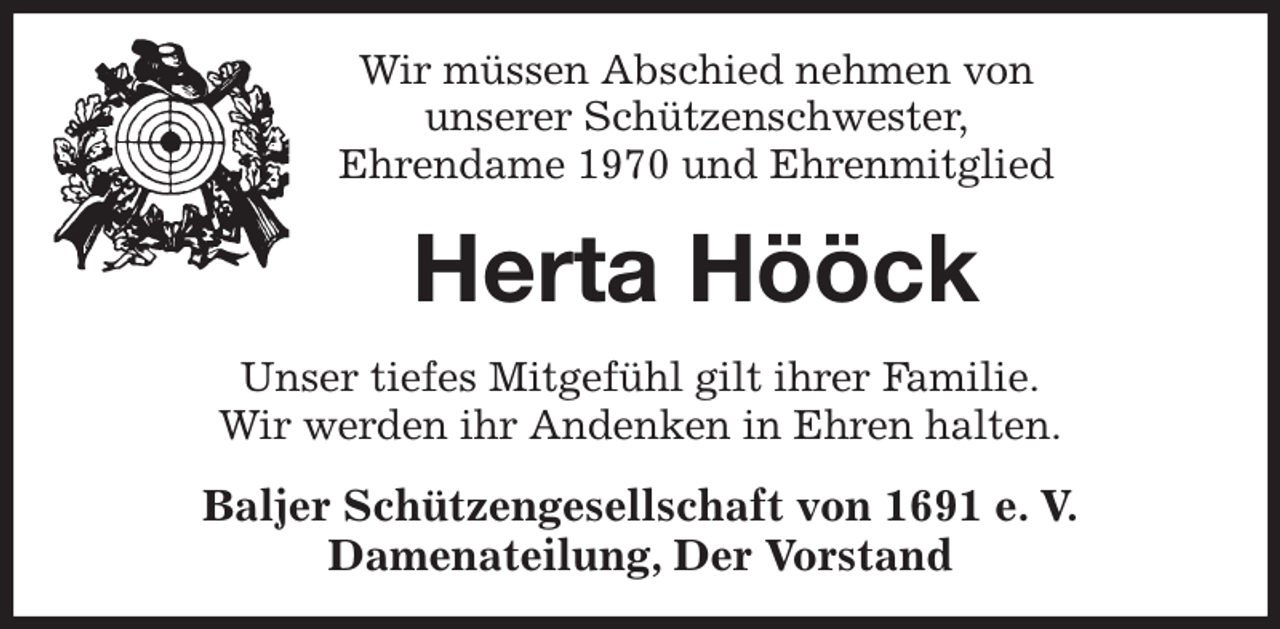 <p>Wir müssen Abschied nehmen von<br />unserer Schützenschwester,<br />Ehrendame 1970 und Ehrenmitglied<br />Herta Hööck<br />Unser tiefes Mitgefühl gilt ihrer Familie.<br />Wir werden ihr Andenken in Ehren halten.<br />Baljer Schützengesellschaft von 1691 e. V.<br />Damenateilung, Der Vorstand</p>