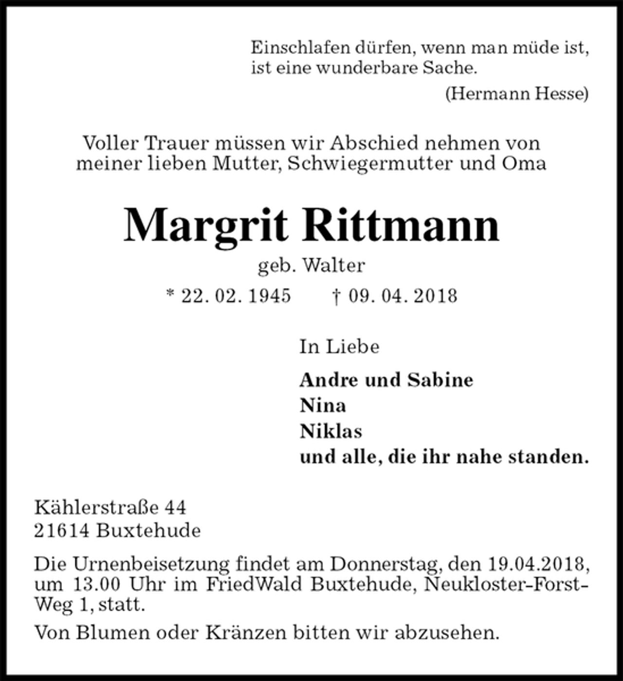 <p>Einschlafen dürfen, wenn man müde ist,<br />ist eine wunderbare Sache.<br />(Hermann Hesse)<br />Voller Trauer müssen wir Abschied nehmen von<br />meiner lieben Mutter, Schwiegermutter und Oma<br />Margrit Rittmann<br />geb. Walter<br />* 22. 02. 1945 † 09. 04. 2018<br />In Liebe<br />Andre und Sabine<br />Nina<br />Niklas<br />und alle, die ihr nahe standen.<br />Kählerstraße 44<br />21614 Buxtehude<br />Die Urnenbeisetzung findet am Donnerstag, den 19.04.2018, um 13.00 Uhr im FriedWald Buxtehude, Neukloster-Forst-Weg 1, statt.<br />Von Blumen oder Kränzen bitten wir abzusehen.</p>