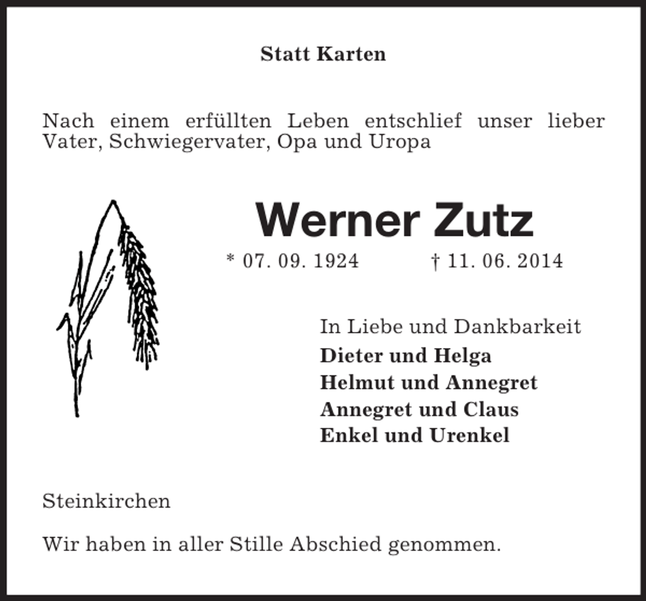 <p>Statt Karten<br />Nach einem erfüllten Leben entschlief unser lieber<br />Vater, Schwiegervater, Opa und Uropa<br />Werner Zutz<br />* 07. 09. 1924 † 11. 06. 2014<br />In Liebe und Dankbarkeit<br />Dieter und Helga<br />Helmut und Annegret<br />Annegret und Claus<br />Enkel und Urenkel<br />Steinkirchen</p><p>Wir haben in aller Stille Abschied genommen.</p>