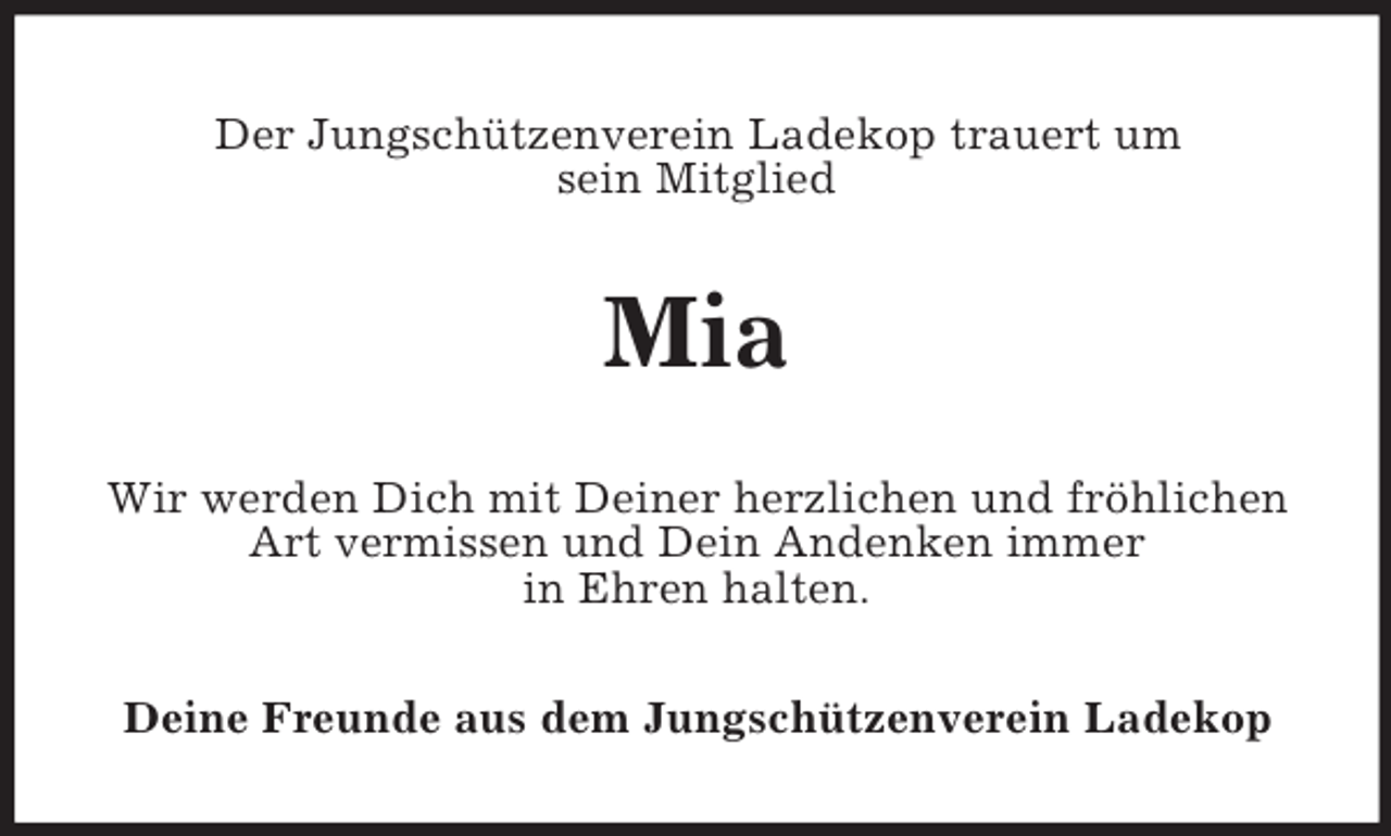 <p>Der Jungschützenverein Ladekop trauert um<br />sein Mitglied</p><p>Mia<br />Wir werden Dich mit Deiner herzlichen und fröhlichen<br />Art vermissen und Dein Andenken immer<br />in Ehren halten.<br />Deine Freunde aus dem Jungschützenverein Ladekop</p>