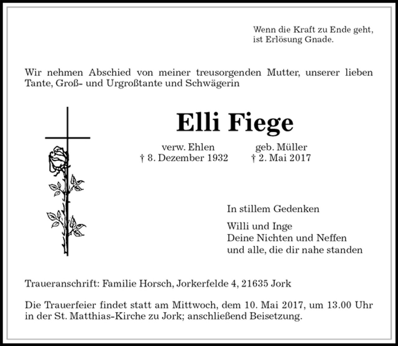 <p>Wenn die Kraft zu Ende geht,<br />ist Erlösung Gnade.<br />Wir nehmen Abschied von meiner treusorgenden Mutter, unserer lieben<br />Tante, Groß- und Urgroßtante und Schwägerin<br />Elli Fiege<br />verw. Ehlen geb. Müller<br />† 8. Dezember 1932 † 2. Mai 2017</p><p>In stillem Gedenken<br />Willi und Inge<br />Deine Nichten und Neffen<br />und alle, die dir nahe standen<br />Traueranschrift: Familie Horsch, Jorkerfelde 4, 21635 Jork</p><p>Die Trauerfeier findet statt am Mittwoch, dem 10. Mai 2017, um 13.00 Uhr<br />in der St. Matthias-Kirche zu Jork; anschließend Beisetzung.</p>