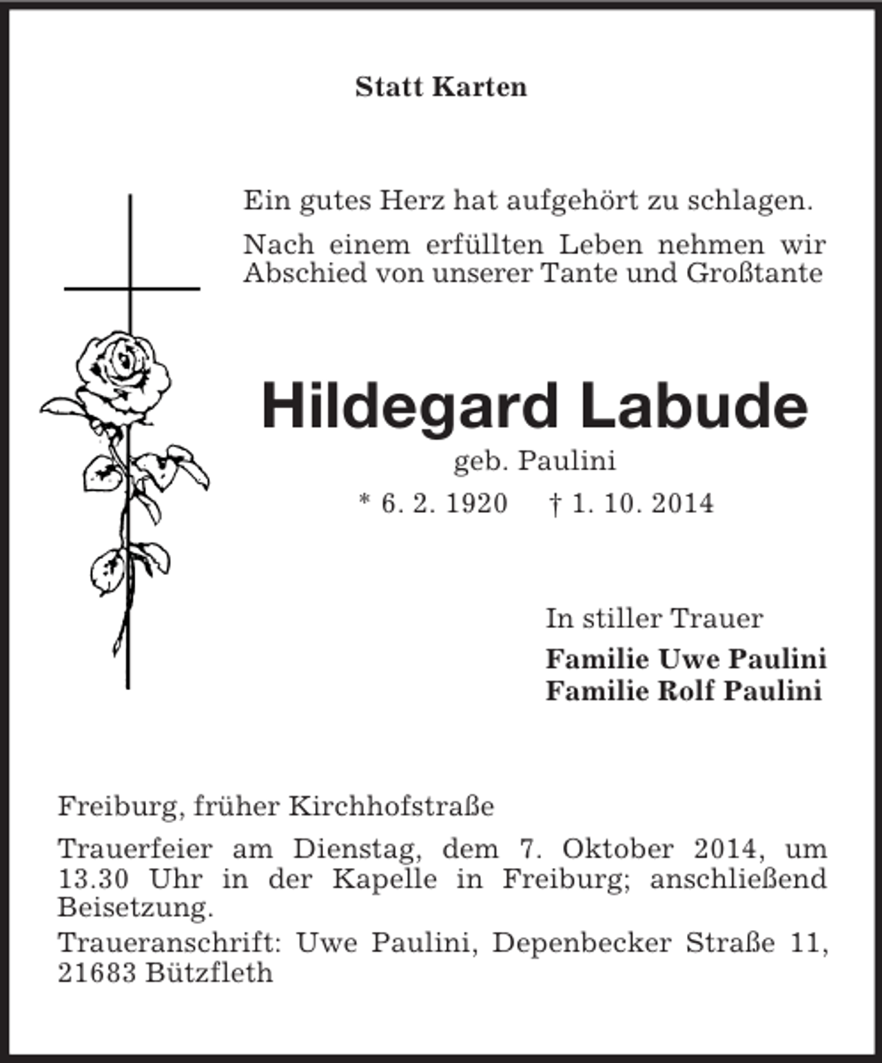 <p>Statt Karten<br />Ein gutes Herz hat aufgehört zu schlagen.<br />Nach einem erfüllten Leben nehmen wir Abschied von unserer Tante und Großtante<br />Hildegard Labude<br />geb. Paulini<br />* 6. 2. 1920 † 1. 10. 2014<br />In stiller Trauer<br />Familie Uwe Paulini<br />Familie Rolf Paulini<br />Freiburg, früher Kirchhofstraße<br />Trauerfeier am Dienstag, dem 7. Oktober 2014, um 13.30 Uhr in der Kapelle in Freiburg; anschließend<br />Beisetzung.<br />Traueranschrift: Uwe Paulini, Depenbecker Straße 11, 21683 Bützfleth</p>
