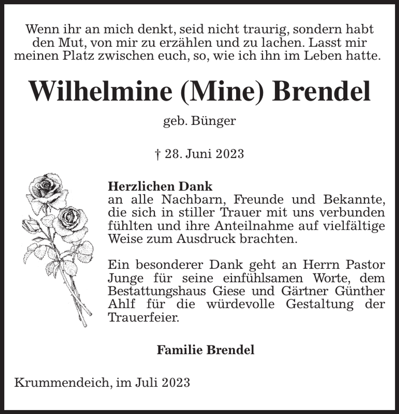<p>Wenn ihr an mich denkt, seid nicht traurig, sondern habt<br />den Mut, von mir zu erzählen und zu lachen. Lasst mir<br />meinen Platz zwischen euch, so, wie ich ihn im Leben hatte.<br />Wilhelmine (Mine) Brendel<br />geb. Bünger</p><p>† 28. Juni 2023<br />Herzlichen Dank<br />an alle Nachbarn, Freunde und Bekannte, die sich in stiller Trauer mit uns verbunden fühlten und ihre Anteilnahme auf vielfältige Weise zum Ausdruck brachten.</p><p>Ein besonderer Dank geht an Herrn Pastor Junge für seine einfühlsamen Worte, dem<br />Bestattungshaus Giese und Gärtner Günther Ahlf für die würdevolle Gestaltung der Trauerfeier.<br />Familie Brendel<br />Krummendeich, im Juli 2023</p>