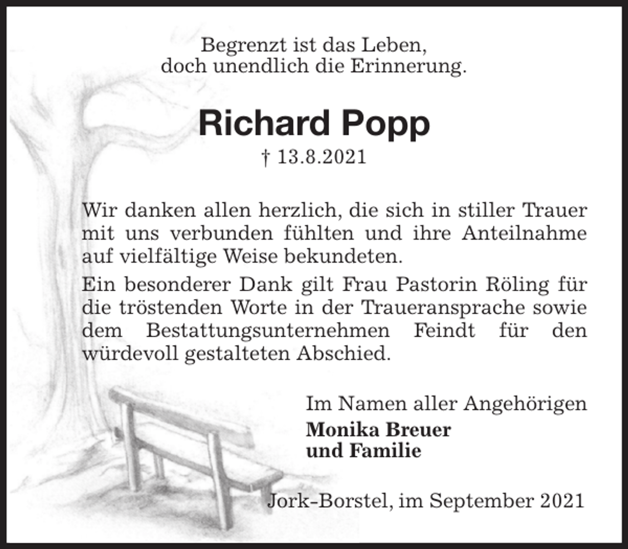 <p>Begrenzt ist das Leben,<br />doch unendlich die Erinnerung.<br />Richard Popp<br />† 13.8.2021<br />Wir danken allen herzlich, die sich in stiller Trauer mit uns verbunden fühlten und ihre Anteilnahme auf vielfältige Weise bekundeten.<br />Ein besonderer Dank gilt Frau Pastorin Röling für die tröstenden Worte in der Traueransprache sowie dem Bestattungsunternehmen Feindt für den<br />würdevoll gestalteten Abschied.<br />Im Namen aller Angehörigen<br />Monika Breuer<br />und Familie<br />Jork-Borstel, im September 2021</p>
