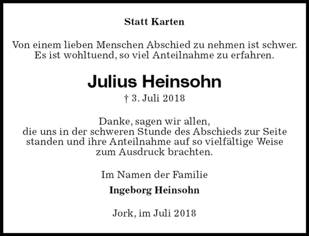 <p>Statt Karten<br />Von einem lieben Menschen Abschied zu nehmen ist schwer.<br />Es ist wohltuend, so viel Anteilnahme zu erfahren.<br />Julius Heinsohn<br />† 3. Juli 2018<br />Danke, sagen wir allen,<br />die uns in der schweren Stunde des Abschieds zur Seite standen und ihre Anteilnahme auf so vielfältige Weise<br />zum Ausdruck brachten.<br />Im Namen der Familie<br />Ingeborg Heinsohn<br />Jork, im Juli 2018</p>
