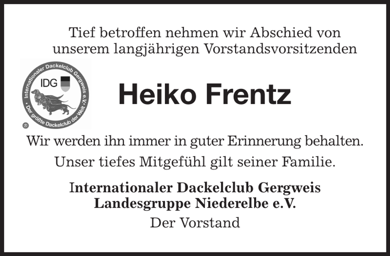 <p>Heiko Frentz<br />Wir werden ihn immer in guter Erinnerung behalten.<br />Unser tiefes Mitgefühl gilt seiner Familie.<br />Internationaler Dackelclub Gergweis<br />Landesgruppe Niederelbe e.V.<br />Der Vorstand<br />Tief betroffen nehmen wir Abschied von<br />unserem langjährigen Vorstandsvorsitzenden</p>