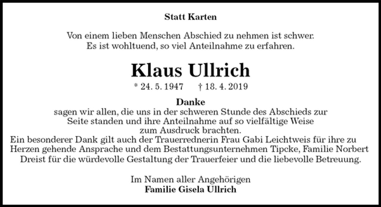<p>Statt Karten</p><p>Von einem lieben Menschen Abschied zu nehmen ist schwer.<br />Es ist wohltuend, so viel Anteilnahme zu erfahren.<br />Klaus Ullrich<br />* 24. 5. 1947 † 18. 4. 2019<br />Danke<br />sagen wir allen, die uns in der schweren Stunde des Abschieds zur<br />Seite standen und ihre Anteilnahme auf so vielfältige Weise<br />zum Ausdruck brachten.<br />Ein besonderer Dank gilt auch der Trauerrednerin Frau Gabi Leichtweis für ihre zu Herzen gehende Ansprache und dem Bestattungsunternehmen Tipcke, Familie Norbert Dreist für die würdevolle Gestaltung der Trauerfeier und die liebevolle Betreuung.<br />Im Namen aller Angehörigen<br />Familie Gisela Ullrich</p>
