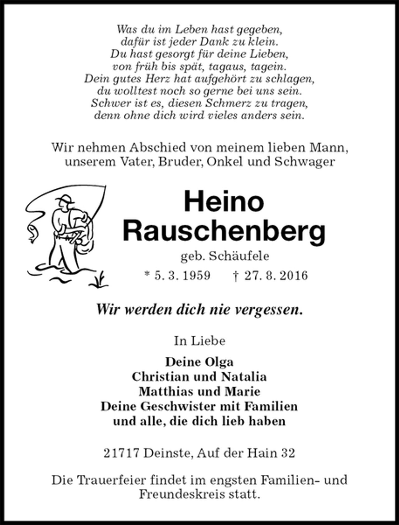<p>Was du im Leben hast gegeben,<br />dafür ist jeder Dank zu klein.<br />Du hast gesorgt für deine Lieben,<br />von früh bis spät, tagaus, tagein.<br />Dein gutes Herz hat aufgehört zu schlagen,<br />du wolltest noch so gerne bei uns sein.<br />Schwer ist es, diesen Schmerz zu tragen,<br />denn ohne dich wird vieles anders sein.<br />Wir nehmen Abschied von meinem lieben Mann,<br />unserem Vater, Bruder, Onkel und Schwager<br />Heino<br />Rauschenberg<br />geb. Schäufele<br />* 5. 3. 1959 † 27. 8. 2016<br />Wir werden dich nie vergessen.<br />In Liebe<br />Deine Olga<br />Christian und Natalia<br />Matthias und Marie<br />Deine Geschwister mit Familien<br />und alle, die dich lieb haben<br />21717 Deinste, Auf der Hain 32</p><p>Die Trauerfeier findet im engsten Familien- und<br />Freundeskreis statt.</p>
