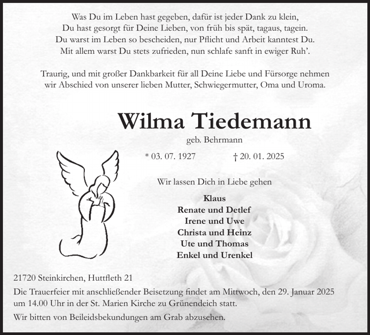 <p>Was Du im Leben hast gegeben, dafür ist jeder Dank zu klein,<br />Du hast gesorgt für Deine Lieben, von früh bis spät, tagaus, tagein.<br />Du warst im Leben so bescheiden, nur Pflicht und Arbeit kanntest Du.<br />Mit allem warst Du stets zufrieden, nun schlafe sanft in ewiger Ruh'.<br />Traurig, und mit großer Dankbarkeit für all Deine Liebe und Fürsorge nehmen wir Abschied von unserer lieben Mutter, Schwiegermutter, Oma und Uroma.<br />Wilma Tiedemann<br />geb. Behrmann<br />* 03. 07. 1927 † 20. 01. 2025<br />Wir lassen Dich in Liebe gehen<br />Klaus<br />Renate und Detlef<br />Irene und Uwe<br />Christa und Heinz<br />Ute und Thomas<br />Enkel und Urenkel<br />21720 Steinkirchen, Huttfleth 21<br />Die Trauerfeier mit anschließender Beisetzung findet am Mittwoch, den 29. Januar 2025<br />um 14.00 Uhr in der St. Marien Kirche zu Grünendeich statt.<br />Wir bitten von Beileidsbekundungen am Grab abzusehen.</p>