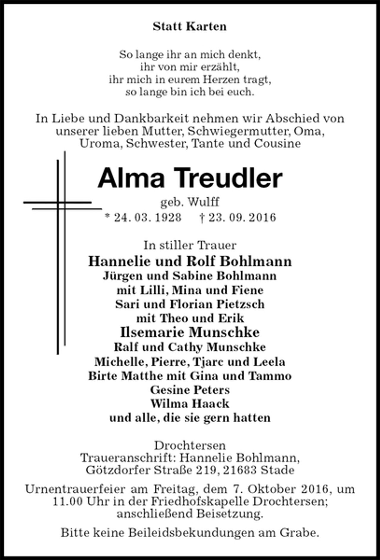 <p>Statt Karten<br />So lange ihr an mich denkt,<br />ihr von mir erzählt,<br />ihr mich in eurem Herzen tragt,<br />so lange bin ich bei euch.<br />In Liebe und Dankbarkeit nehmen wir Abschied von<br />unserer lieben Mutter, Schwiegermutter, Oma,<br />Uroma, Schwester, Tante und Cousine<br />Alma Treudler<br />geb. Wulff<br />* 24. 03. 1928 † 23. 09. 2016<br />In stiller Trauer<br />Hannelie und Rolf Bohlmann<br />Jürgen und Sabine Bohlmann<br />mit Lilli, Mina und Fiene<br />Sari und Florian Pietzsch<br />mit Theo und Erik<br />Ilsemarie Munschke<br />Ralf und Cathy Munschke<br />Michelle, Pierre, Tjarc und Leela<br />Birte Matthe mit Gina und Tammo<br />Gesine Peters<br />Wilma Haack<br />und alle, die sie gern hatten<br />Drochtersen<br />Traueranschrift: Hannelie Bohlmann,<br />Götzdorfer Straße 219, 21683 Stade<br />Urnentrauerfeier am Freitag, dem 7. Oktober 2016, um 11.00 Uhr in der Friedhofskapelle Drochtersen;<br />anschließend Beisetzung.<br />Bitte keine Beileidsbekundungen am Grabe.</p>