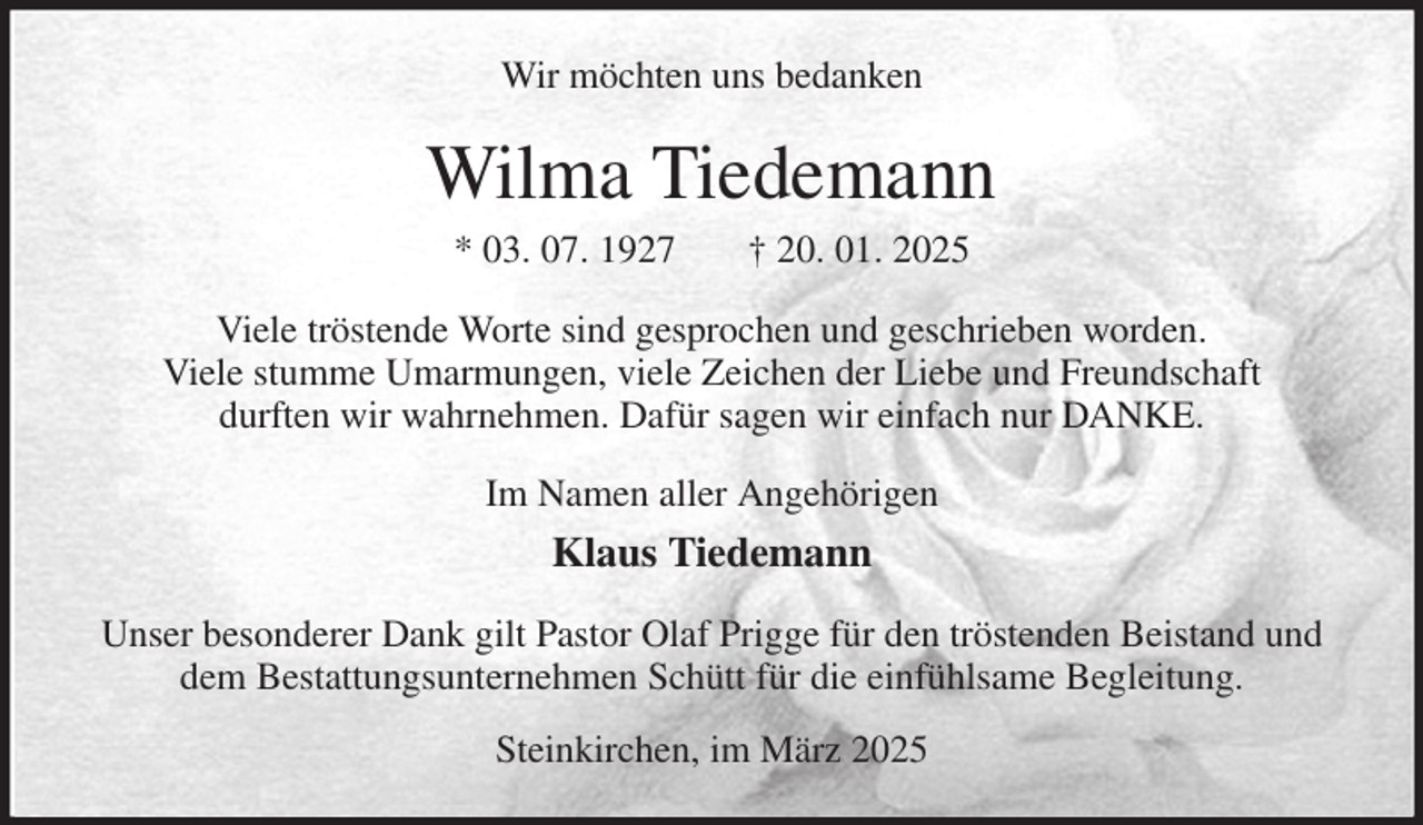 <p>Wir möchten uns bedanken<br />Wilma Tiedemann<br />* 03. 07. 1927 † 20. 01. 2025<br />Viele tröstende Worte sind gesprochen und geschrieben worden.<br />Viele stumme Umarmungen, viele Zeichen der Liebe und Freundschaft<br />durften wir wahrnehmen. Dafür sagen wir einfach nur DANKE.<br />Im Namen aller Angehörigen<br />Klaus Tiedemann<br />Unser besonderer Dank gilt Pastor Olaf Prigge für den tröstenden Beistand und dem Bestattungsunternehmen Schütt für die einfühlsame Begleitung.<br />Steinkirchen, im März 2025</p>