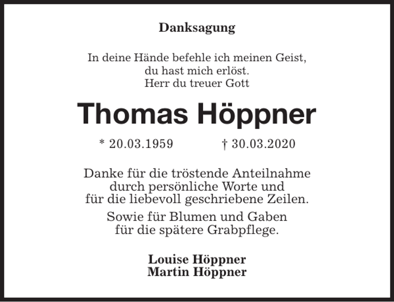 <p>Danksagung<br />In deine Hände befehle ich meinen Geist,<br />du hast mich erlöst.<br />Herr du treuer Gott<br />Thomas Höppner<br />* 20.03.1959 † 30.03.2020<br />Danke für die tröstende Anteilnahme<br />durch persönliche Worte und<br />für die liebevoll geschriebene Zeilen.<br />Sowie für Blumen und Gaben<br />für die spätere Grabpflege.<br />Louise Höppner<br />Martin Höppner</p>