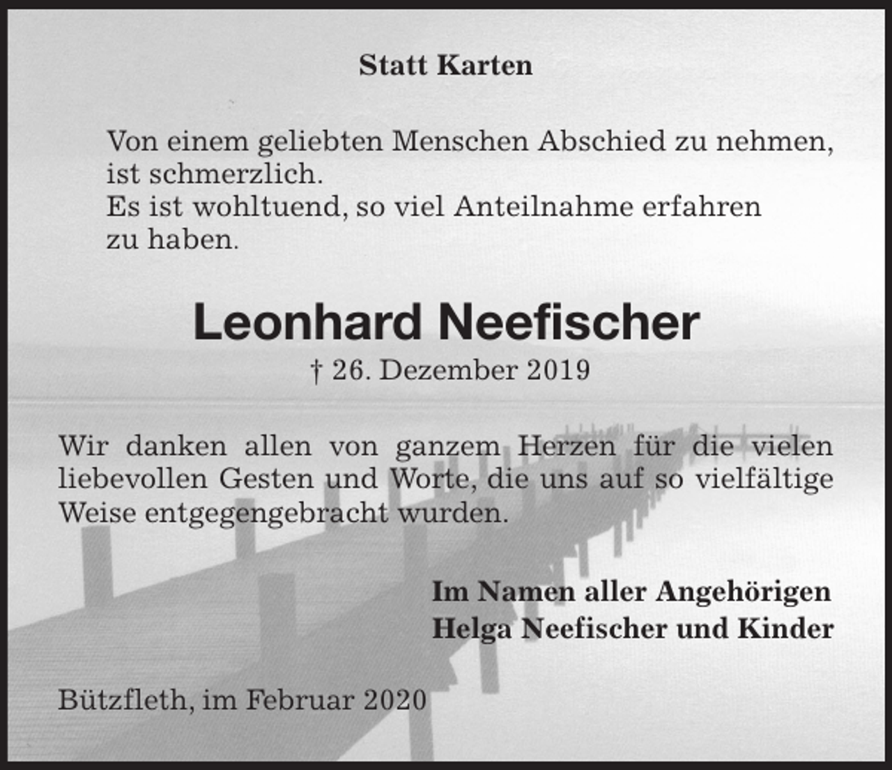 <p>Statt Karten<br />Von einem geliebten Menschen Abschied zu nehmen,<br />ist schmerzlich.<br />Es ist wohltuend, so viel Anteilnahme erfahren<br />zu haben.<br />Leonhard Neefischer<br />† 26. Dezember 2019<br />Wir danken allen von ganzem Herzen für die vielen<br />liebevollen Gesten und Worte, die uns auf so vielfältige Weise entgegengebracht wurden.<br />Im Namen aller Angehörigen<br />Helga Neefischer und Kinder<br />Bützfleth, im Februar 2020</p>