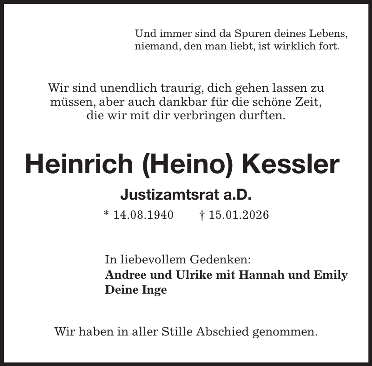 <p>Und immer sind da Spuren deines Lebens,<br />niemand, den man liebt, ist wirklich fort.<br />Wir sind unendlich traurig, dich gehen lassen zu<br />müssen, aber auch dankbar für die schöne Zeit,<br />die wir mit dir verbringen durften.<br />Heinrich (Heino) Kessler<br />Justizamtsrat a.D.<br />* 14.08.1940 † 15.01.2026<br />In liebevollem Gedenken:<br />Andree und Ulrike mit Hannah und Emily<br />Deine Inge<br />Wir haben in aller Stille Abschied genommen.</p>
