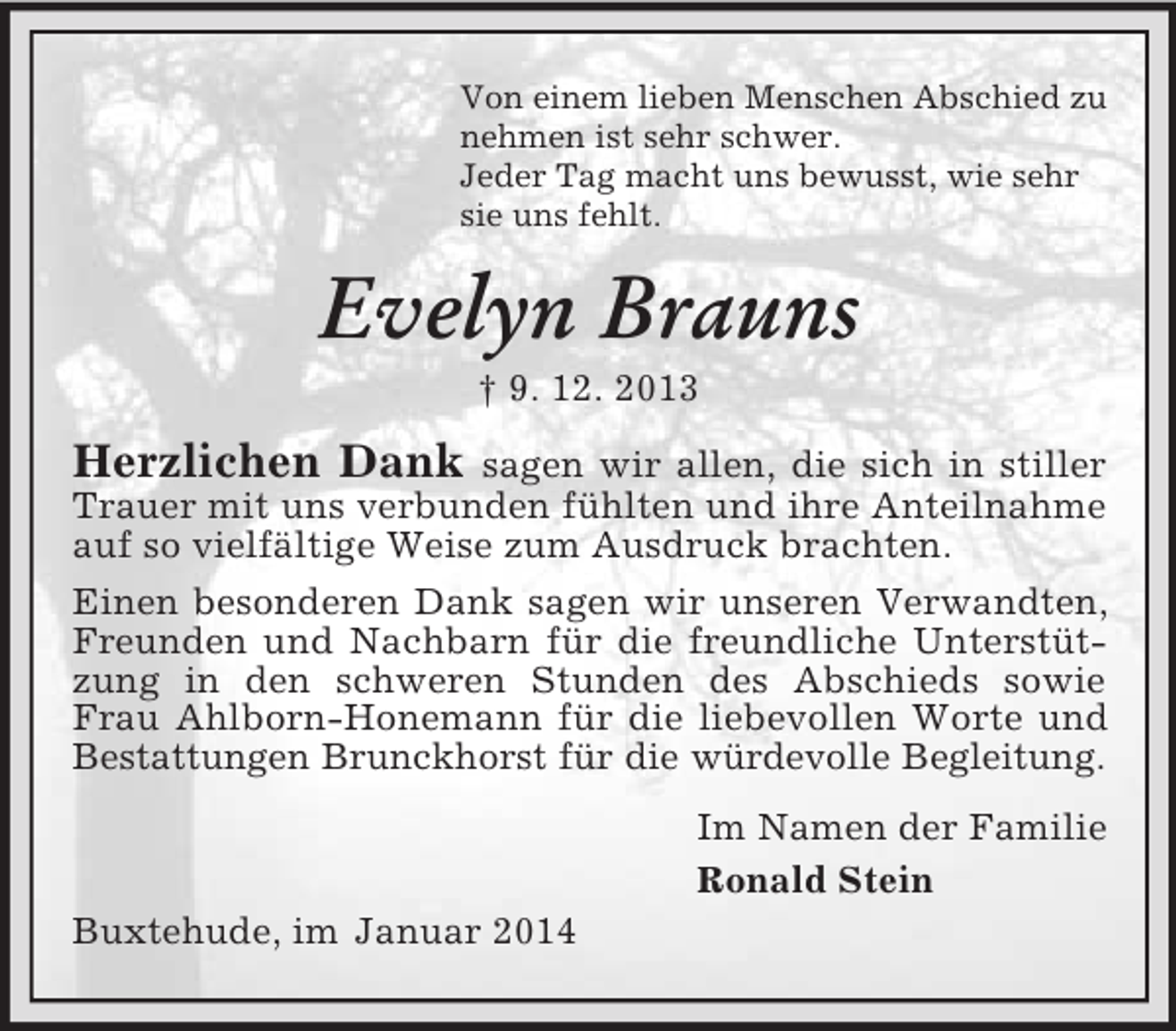 <p>Von einem lieben Menschen Abschied zu<br />nehmen ist sehr schwer.<br />Jeder Tag macht uns bewusst, wie sehr<br />sie uns fehlt.<br />Evelyn Brauns<br />† 9. 12. 2013<br />Herzlichen Dank sagen wir allen, die sich in stiller Trauer mit uns verbunden fühlten und ihre Anteilnahme auf so vielfältige Weise zum Ausdruck brachten.<br />Einen besonderen Dank sagen wir unseren Verwandten, Freunden und Nachbarn für die freundliche Unterstützung in den schweren Stunden des Abschieds sowie Frau Ahlborn-Honemann für die liebevollen Worte und<br />Bestattungen Brunckhorst für die würdevolle Begleitung.<br />Im Namen der Familie<br />Ronald Stein<br />Buxtehude, im Januar 2014</p>