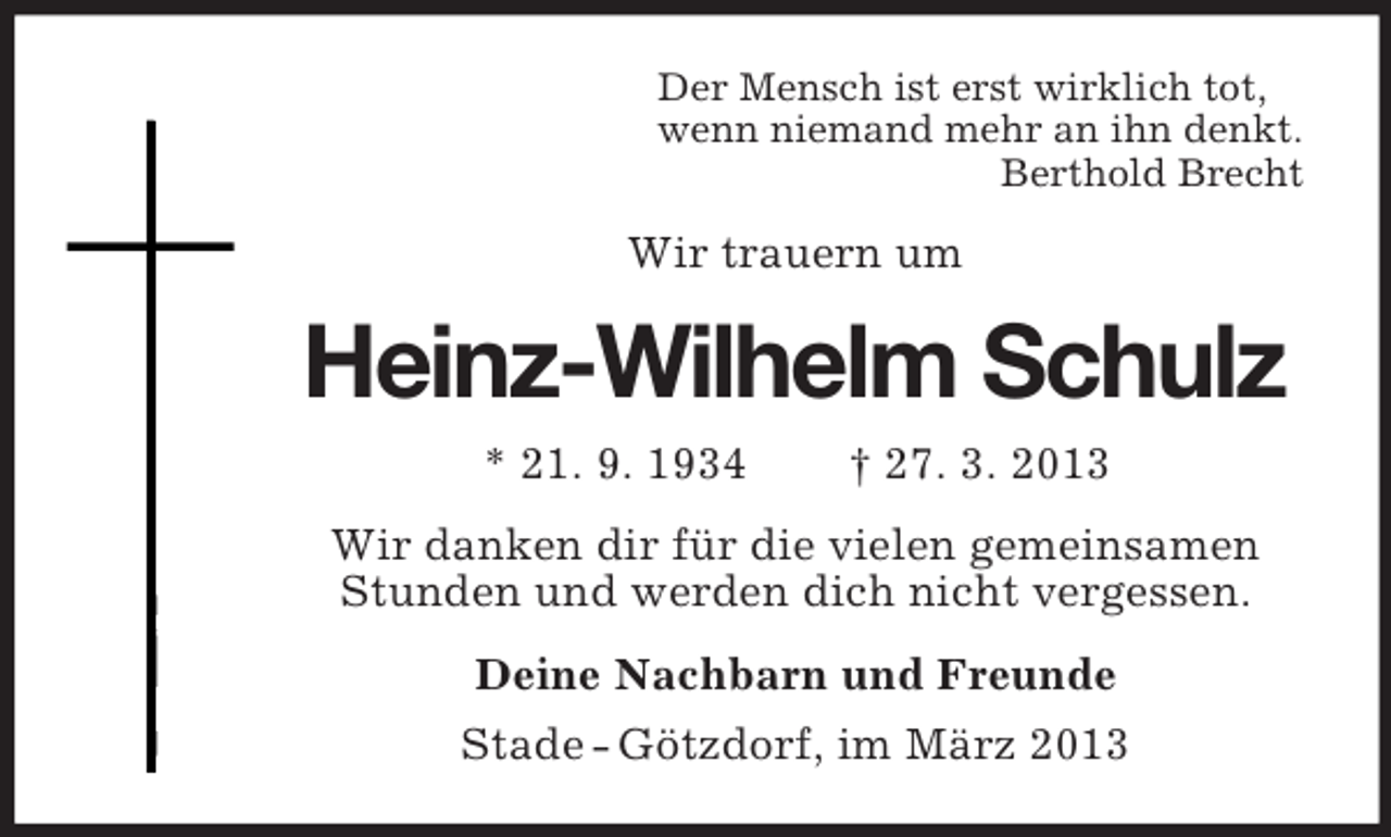 <p>Der Mensch ist erst wirklich tot,<br />wenn niemand mehr an ihn denkt.<br />Berthold Brecht</p><p>Wir trauern um</p><p>Heinz-Wilhelm Schulz<br />* 21. 9. 1934</p><p>† 27. 3. 2013</p><p>Wir danken dir für die vielen gemeinsamen<br />Stunden und werden dich nicht vergessen.<br />Deine Nachbarn und Freunde<br />Stade - Götzdorf, im März 2013</p>