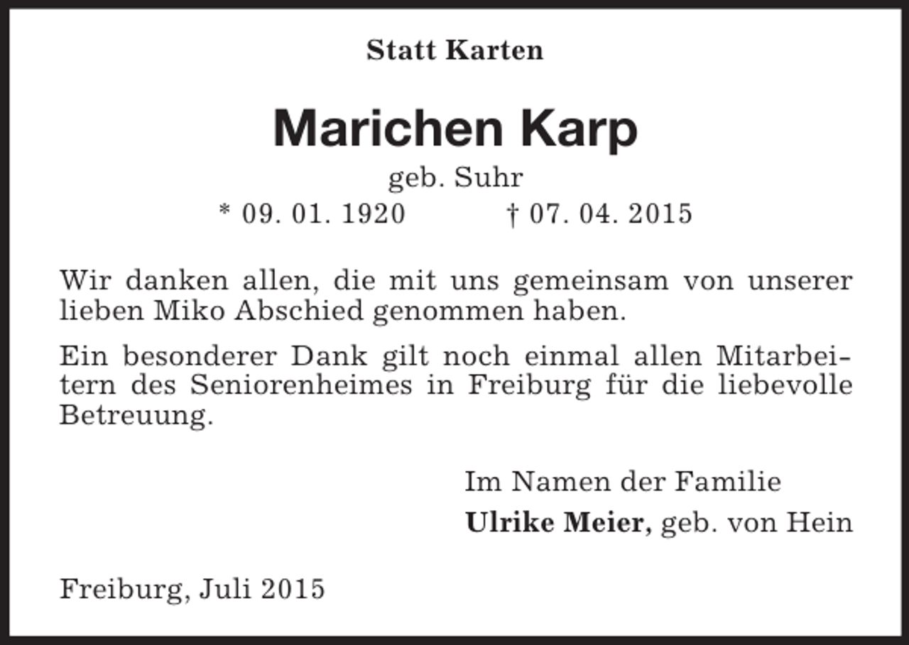 <p>Statt Karten<br />Marichen Karp<br />geb. Suhr<br />* 09. 01. 1920 † 07. 04. 2015<br />Wir danken allen, die mit uns gemeinsam von unserer lieben Miko Abschied genommen haben.<br />Ein besonderer Dank gilt noch einmal allen Mitarbeitern des Seniorenheimes in Freiburg für die liebevolle Betreuung.<br />Im Namen der Familie<br />Ulrike Meier, geb. von Hein<br />Freiburg, Juli 2015</p>